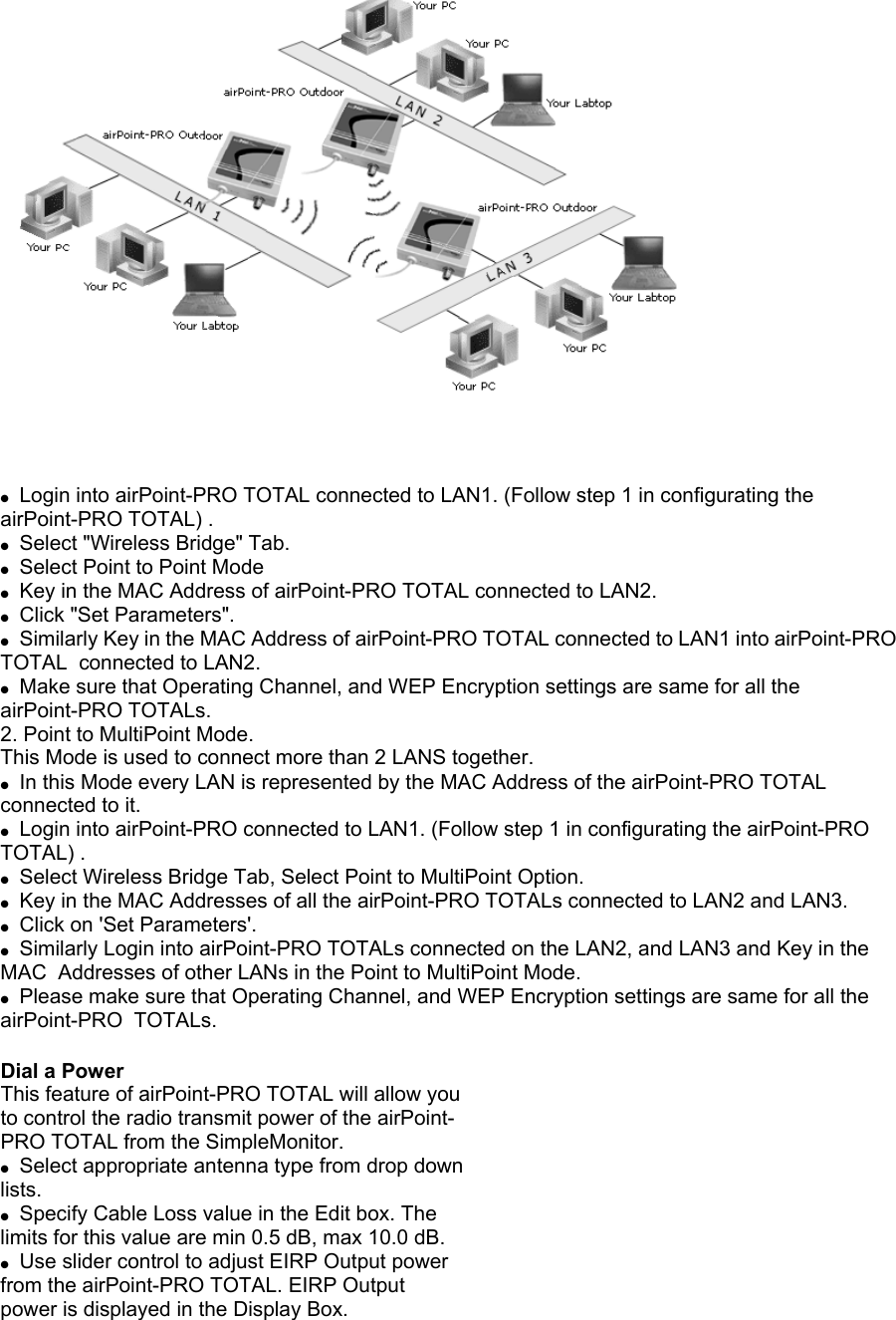  ●  Login into airPoint-PRO TOTAL connected to LAN1. (Follow step 1 in configurating the airPoint-PRO TOTAL) . ●  Select &quot;Wireless Bridge&quot; Tab. ●  Select Point to Point Mode ●  Key in the MAC Address of airPoint-PRO TOTAL connected to LAN2. ●  Click &quot;Set Parameters&quot;. ●  Similarly Key in the MAC Address of airPoint-PRO TOTAL connected to LAN1 into airPoint-PRO TOTAL  connected to LAN2. ●  Make sure that Operating Channel, and WEP Encryption settings are same for all the airPoint-PRO TOTALs. 2. Point to MultiPoint Mode. This Mode is used to connect more than 2 LANS together. ●  In this Mode every LAN is represented by the MAC Address of the airPoint-PRO TOTAL connected to it. ●  Login into airPoint-PRO connected to LAN1. (Follow step 1 in configurating the airPoint-PRO TOTAL) . ●  Select Wireless Bridge Tab, Select Point to MultiPoint Option. ●  Key in the MAC Addresses of all the airPoint-PRO TOTALs connected to LAN2 and LAN3. ●  Click on &apos;Set Parameters&apos;. ●  Similarly Login into airPoint-PRO TOTALs connected on the LAN2, and LAN3 and Key in the MAC  Addresses of other LANs in the Point to MultiPoint Mode. ●  Please make sure that Operating Channel, and WEP Encryption settings are same for all the airPoint-PRO  TOTALs.  Dial a Power This feature of airPoint-PRO TOTAL will allow you to control the radio transmit power of the airPoint- PRO TOTAL from the SimpleMonitor. ●  Select appropriate antenna type from drop down lists. ●  Specify Cable Loss value in the Edit box. The limits for this value are min 0.5 dB, max 10.0 dB. ●  Use slider control to adjust EIRP Output power from the airPoint-PRO TOTAL. EIRP Output power is displayed in the Display Box. 