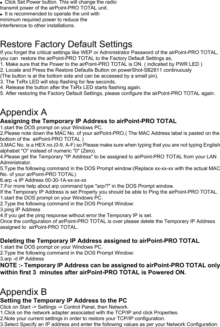 ●  Click Set Power button. This will change the radio transmit power of the airPoint-PRO TOTAL unit. ●  It is recommended to operate the unit with minimum required power to reduce the interference to other installations.  Restore Factory Default Settings If you forget the critical settings like WEP or Administrator Password of the airPoint-PRO TOTAL, you can  restore the airPoint-PRO TOTAL to the Factory Default Settings as, 1. Make sure that the Power to the airPoint-PRO TOTAL is ON. ( indicated by PWR LED ) 2. Locate and Press the Restore Defaults Button on powerShot-SB2811 continuously (The button is at the bottom side and can be accessed by a small pin). 3. The TxRx LED will stop flashing for few seconds. 4. Release the button after the TxRx LED starts flashing again. 5. After restoring the Factory Default Settings, please configure the airPoint-PRO TOTAL again.  Appendix A Assigning the Temporary IP Address to airPoint-PRO TOTAL 1.start the DOS prompt on your Windows PC. 2.Please note down the MAC No. of your airPoint-PRO.( The MAC Address label is pasted on the bottom of the  airPoint-PRO TOTAL ) 3.MAC No. is a HEX no.(0-9, A-F) so Please make sure when typing that you are not typing English alphabet &quot;O&quot; instead of numeric &quot;0&quot; (Zero). 4.Please get the Temporary &quot;IP Address&quot; to be assigned to airPoint-PRO TOTAL from your LAN Administrator. 5.Type the following command in the DOS Prompt window:(Replace xx-xx-xx with the actual MAC No. of your airPoint-PRO TOTAL) 6.arp -s IP Address 00-30-1A-xx-xx-xx 7.For more help about arp command type &quot;arp/?&quot; in the DOS Prompt window. If the Temporary IP Address is set Properly you should be able to Ping the airPoint-PRO TOTAL. 1.start the DOS prompt on your Windows PC. 2.Type the following command in the DOS Prompt Window: 3.ping IP Address 4.If you get the ping response without error the Temporary IP is set. Once the configuration of airPoint-PRO TOTAL is over please delete the Temporary IP Address assigned to  airPoint-PRO TOTAL.  Deleting the Temporary IP Address assigned to airPoint-PRO TOTAL 1.start the DOS prompt on your Windows PC. 2.Type the following command in the DOS Prompt Window: 3.arp -d IP Address NOTE :- Temporary IP Address can be assigned to airPoint-PRO TOTAL only within first 3  minutes after airPoint-PRO TOTAL is Powered ON.  Appendix B Setting the Temporary IP Address to the PC Click on Start -&gt; Settings -&gt; Control Panel, then Network. 1.Click on the network adapter associated with the TCP/IP and click Properties. 2.Note your current settings in order to restore your TCP/IP configuration. 3.Select Specify an IP address and enter the following values as per your Network Configuration: 