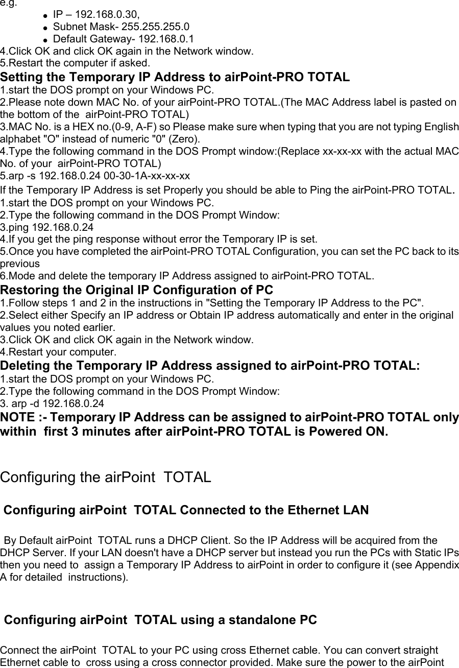 e.g.   ● IP – 192.168.0.30,   ● Subnet Mask- 255.255.255.0   ● Default Gateway- 192.168.0.1 4.Click OK and click OK again in the Network window. 5.Restart the computer if asked. Setting the Temporary IP Address to airPoint-PRO TOTAL 1.start the DOS prompt on your Windows PC. 2.Please note down MAC No. of your airPoint-PRO TOTAL.(The MAC Address label is pasted on the bottom of the  airPoint-PRO TOTAL) 3.MAC No. is a HEX no.(0-9, A-F) so Please make sure when typing that you are not typing English alphabet &quot;O&quot; instead of numeric &quot;0&quot; (Zero). 4.Type the following command in the DOS Prompt window:(Replace xx-xx-xx with the actual MAC No. of your  airPoint-PRO TOTAL) 5.arp -s 192.168.0.24 00-30-1A-xx-xx-xx If the Temporary IP Address is set Properly you should be able to Ping the airPoint-PRO TOTAL. 1.start the DOS prompt on your Windows PC. 2.Type the following command in the DOS Prompt Window: 3.ping 192.168.0.24 4.If you get the ping response without error the Temporary IP is set. 5.Once you have completed the airPoint-PRO TOTAL Configuration, you can set the PC back to its previous 6.Mode and delete the temporary IP Address assigned to airPoint-PRO TOTAL. Restoring the Original IP Configuration of PC 1.Follow steps 1 and 2 in the instructions in &quot;Setting the Temporary IP Address to the PC&quot;. 2.Select either Specify an IP address or Obtain IP address automatically and enter in the original values you noted earlier. 3.Click OK and click OK again in the Network window. 4.Restart your computer. Deleting the Temporary IP Address assigned to airPoint-PRO TOTAL: 1.start the DOS prompt on your Windows PC. 2.Type the following command in the DOS Prompt Window: 3. arp -d 192.168.0.24 NOTE :- Temporary IP Address can be assigned to airPoint-PRO TOTAL only within  first 3 minutes after airPoint-PRO TOTAL is Powered ON.   Configuring the airPoint  TOTAL   Configuring airPoint  TOTAL Connected to the Ethernet LAN    By Default airPoint  TOTAL runs a DHCP Client. So the IP Address will be acquired from the DHCP Server. If your LAN doesn&apos;t have a DHCP server but instead you run the PCs with Static IPs then you need to  assign a Temporary IP Address to airPoint in order to configure it (see Appendix A for detailed  instructions).     Configuring airPoint  TOTAL using a standalone PC  Connect the airPoint  TOTAL to your PC using cross Ethernet cable. You can convert straight Ethernet cable to  cross using a cross connector provided. Make sure the power to the airPoint  