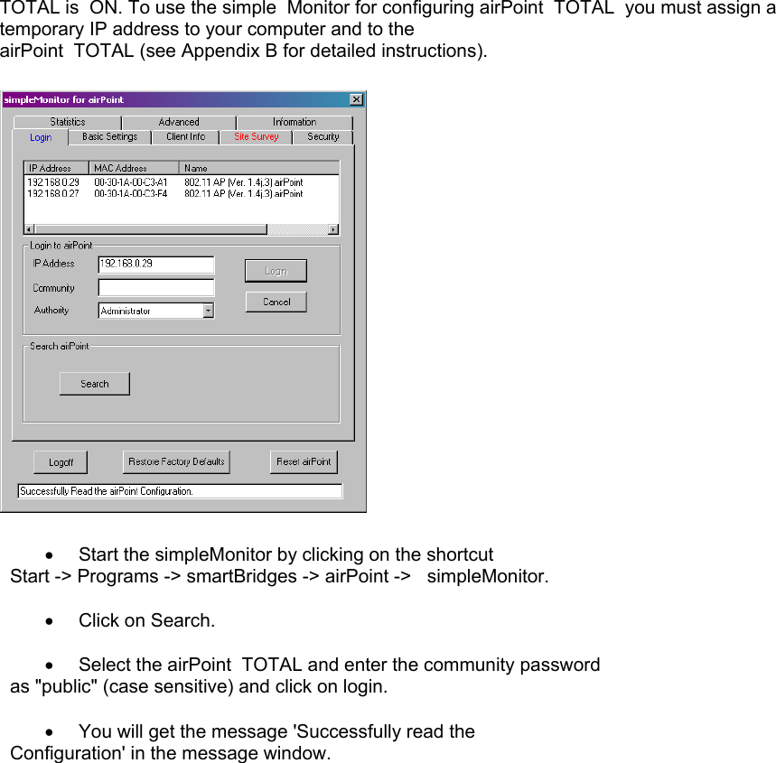 TOTAL is  ON. To use the simple  Monitor for configuring airPoint  TOTAL  you must assign a temporary IP address to your computer and to the  airPoint  TOTAL (see Appendix B for detailed instructions).    •  Start the simpleMonitor by clicking on the shortcut       Start -&gt; Programs -&gt; smartBridges -&gt; airPoint -&gt;   simpleMonitor.                                                          •  Click on Search.  •  Select the airPoint  TOTAL and enter the community password   as &quot;public&quot; (case sensitive) and click on login.  •  You will get the message &apos;Successfully read the   Configuration&apos; in the message window.   