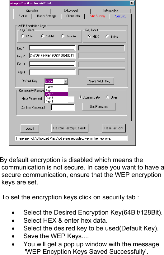           By default encryption is disabled which means the    communication is not secure. In case you want to have a     secure communication, ensure that the WEP encryption      keys are set.     To set the encryption keys click on security tab :  •  Select the Desired Encryption Key(64Bit/128Bit). •  Select HEX &amp; enter hex data. •  Select the desired key to be used(Default Key). •  Save the WEP Keys.... •  You will get a pop up window with the message            &apos;WEP Encyption Keys Saved Successfully&apos;.     