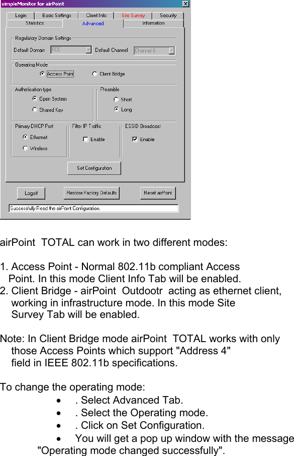   airPoint  TOTAL can work in two different modes:   1. Access Point - Normal 802.11b compliant Access     Point. In this mode Client Info Tab will be enabled. 2. Client Bridge - airPoint  Outdootr  acting as ethernet client,      working in infrastructure mode. In this mode Site      Survey Tab will be enabled.  Note: In Client Bridge mode airPoint  TOTAL works with only      those Access Points which support &quot;Address 4&quot;      field in IEEE 802.11b specifications.  To change the operating mode: •  . Select Advanced Tab. •  . Select the Operating mode. •  . Click on Set Configuration. •  You will get a pop up window with the message   &quot;Operating mode changed successfully&quot;.       