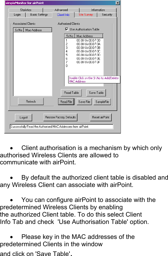        •  Client authorisation is a mechanism by which only    authorised Wireless Clients are allowed to       communicate with airPoint.       •  By default the authorized client table is disabled and    any Wireless Client can associate with airPoint.  •  You can configure airPoint to associate with the     predetermined Wireless Clients by enabling     the authorized Client table. To do this select Client          Info Tab and check  &apos;Use Authorisation Table&apos; option.                                      •  Please key in the MAC addresses of the     predetermined Clients in the window      and click on &apos;Save Table&apos;.         