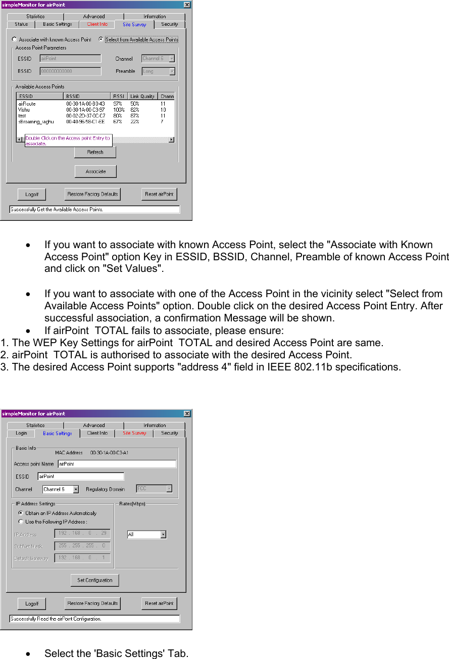   •  If you want to associate with known Access Point, select the &quot;Associate with Known Access Point&quot; option Key in ESSID, BSSID, Channel, Preamble of known Access Point and click on &quot;Set Values&quot;.  •  If you want to associate with one of the Access Point in the vicinity select &quot;Select from Available Access Points&quot; option. Double click on the desired Access Point Entry. After successful association, a confirmation Message will be shown. •  If airPoint  TOTAL fails to associate, please ensure: 1. The WEP Key Settings for airPoint  TOTAL and desired Access Point are same. 2. airPoint  TOTAL is authorised to associate with the desired Access Point. 3. The desired Access Point supports &quot;address 4&quot; field in IEEE 802.11b specifications.           •  Select the &apos;Basic Settings&apos; Tab.  