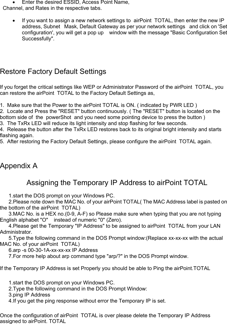 •  Enter the desired ESSID, Access Point Name,      Channel, and Rates in the respective tabs.  •  If you want to assign a new network settings to  airPoint  TOTAL, then enter the new IP address, Subnet   Mask, Default Gateway as per your network settings   and click on &apos;Set configuration&apos;, you will get a pop up    window with the message &quot;Basic Configuration Set   Successfully&quot;.        Restore Factory Default Settings  If you forget the critical settings like WEP or Administrator Password of the airPoint  TOTAL, you can restore the airPoint  TOTAL to the Factory Default Settings as,  1.  Make sure that the Power to the airPoint TOTAL is ON. ( indicated by PWR LED ) 2.  Locate and Press the &quot;RESET&quot; button continuously. ( The &quot;RESET&quot; button is located on the bottom side of  the  powerShot  and you need some pointing device to press the button ) 3.  The TxRx LED will reduce its light intensity and stop flashing for few seconds. 4.  Release the button after the TxRx LED restores back to its original bright intensity and starts flashing again. 5.  After restoring the Factory Default Settings, please configure the airPoint  TOTAL again.   Appendix A               Assigning the Temporary IP Address to airPoint TOTAL        1.start the DOS prompt on your Windows PC.       2.Please note down the MAC No. of your airPoint TOTAL( The MAC Address label is pasted on the bottom of the airPoint  TOTAL)        3.MAC No. is a HEX no.(0-9, A-F) so Please make sure when typing that you are not typing English alphabet &quot;O&quot;    instead of numeric &quot;0&quot; (Zero).       4.Please get the Temporary &quot;IP Address&quot; to be assigned to airPoint  TOTAL from your LAN Administrator.        5.Type the following command in the DOS Prompt window:(Replace xx-xx-xx with the actual MAC No. of your airPoint  TOTAL)        6.arp -s 00-30-1A-xx-xx-xx IP Address        7.For more help about arp command type &quot;arp/?&quot; in the DOS Prompt window.   If the Temporary IP Address is set Properly you should be able to Ping the airPoint.TOTAL        1.start the DOS prompt on your Windows PC.        2.Type the following command in the DOS Prompt Window:        3.ping IP Address        4.If you get the ping response without error the Temporary IP is set.  Once the configuration of airPoint  TOTAL is over please delete the Temporary IP Address assigned to airPoint. TOTAL   