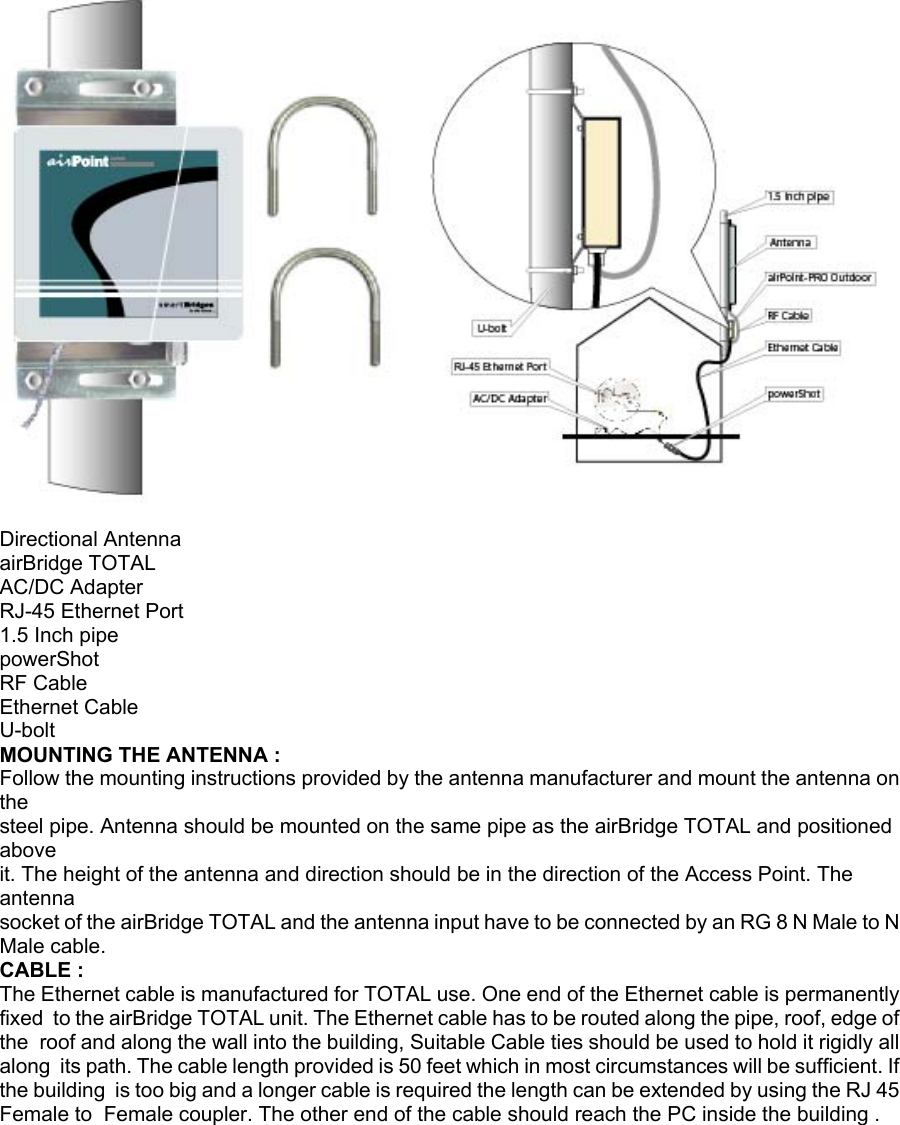  Directional Antenna airBridge TOTAL AC/DC Adapter RJ-45 Ethernet Port 1.5 Inch pipe powerShot RF Cable Ethernet Cable U-bolt MOUNTING THE ANTENNA : Follow the mounting instructions provided by the antenna manufacturer and mount the antenna on the steel pipe. Antenna should be mounted on the same pipe as the airBridge TOTAL and positioned above it. The height of the antenna and direction should be in the direction of the Access Point. The antenna socket of the airBridge TOTAL and the antenna input have to be connected by an RG 8 N Male to N Male cable. CABLE : The Ethernet cable is manufactured for TOTAL use. One end of the Ethernet cable is permanently fixed  to the airBridge TOTAL unit. The Ethernet cable has to be routed along the pipe, roof, edge of the  roof and along the wall into the building, Suitable Cable ties should be used to hold it rigidly all along  its path. The cable length provided is 50 feet which in most circumstances will be sufficient. If the building  is too big and a longer cable is required the length can be extended by using the RJ 45 Female to  Female coupler. The other end of the cable should reach the PC inside the building . airBridgeTOTAL   