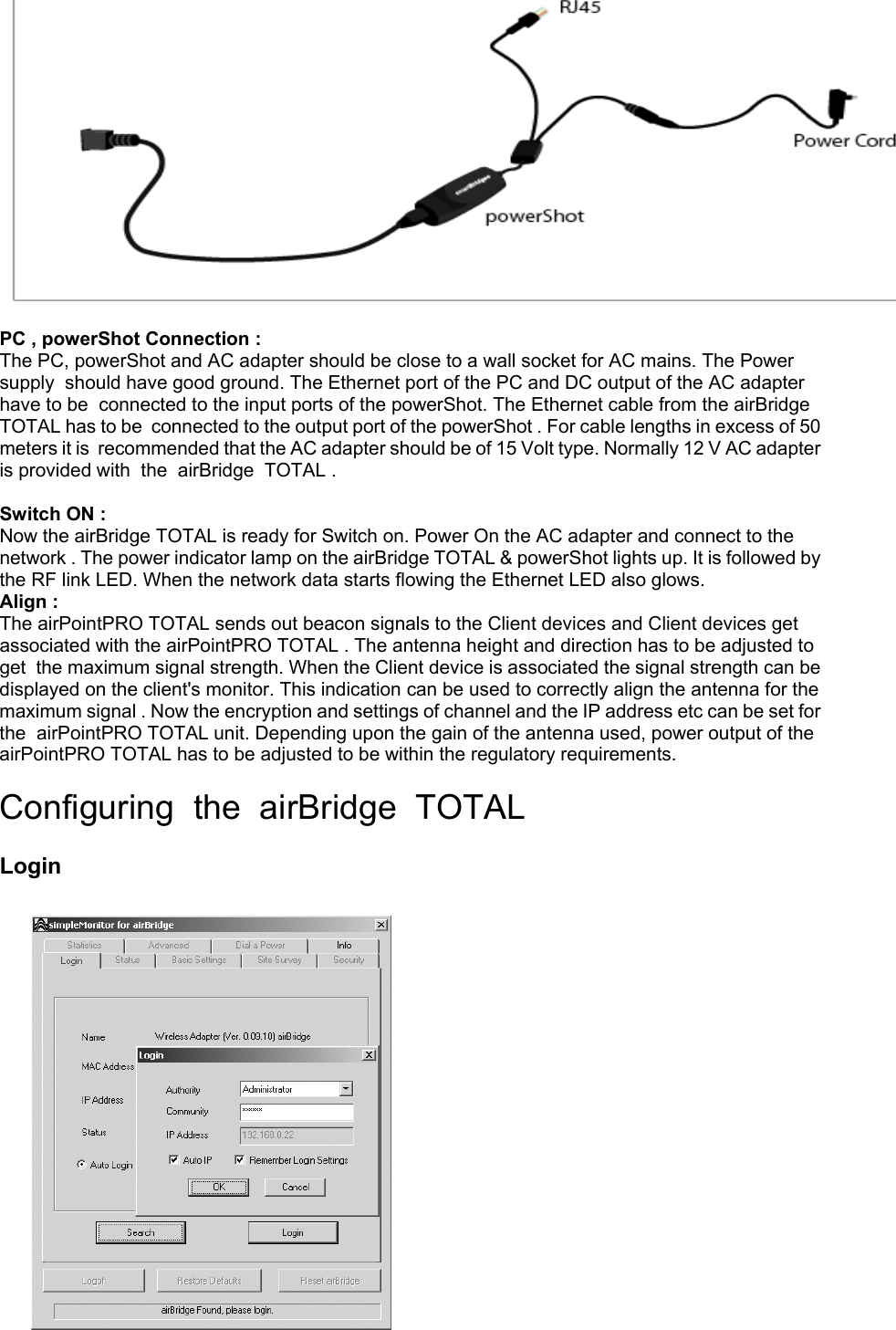  PC , powerShot Connection : The PC, powerShot and AC adapter should be close to a wall socket for AC mains. The Power supply  should have good ground. The Ethernet port of the PC and DC output of the AC adapter have to be  connected to the input ports of the powerShot. The Ethernet cable from the airBridge TOTAL has to be  connected to the output port of the powerShot . For cable lengths in excess of 50 meters it is  recommended that the AC adapter should be of 15 Volt type. Normally 12 V AC adapter is provided with  the  airBridge  TOTAL .  Switch ON : Now the airBridge TOTAL is ready for Switch on. Power On the AC adapter and connect to the network . The power indicator lamp on the airBridge TOTAL &amp; powerShot lights up. It is followed by  the RF link LED. When the network data starts flowing the Ethernet LED also glows. Align : The airPointPRO TOTAL sends out beacon signals to the Client devices and Client devices get associated with the airPointPRO TOTAL . The antenna height and direction has to be adjusted to get  the maximum signal strength. When the Client device is associated the signal strength can be displayed on the client&apos;s monitor. This indication can be used to correctly align the antenna for the maximum signal . Now the encryption and settings of channel and the IP address etc can be set for the  airPointPRO TOTAL unit. Depending upon the gain of the antenna used, power output of the airPointPRO TOTAL has to be adjusted to be within the regulatory requirements.  Configuring  the  airBridge  TOTAL   Login            