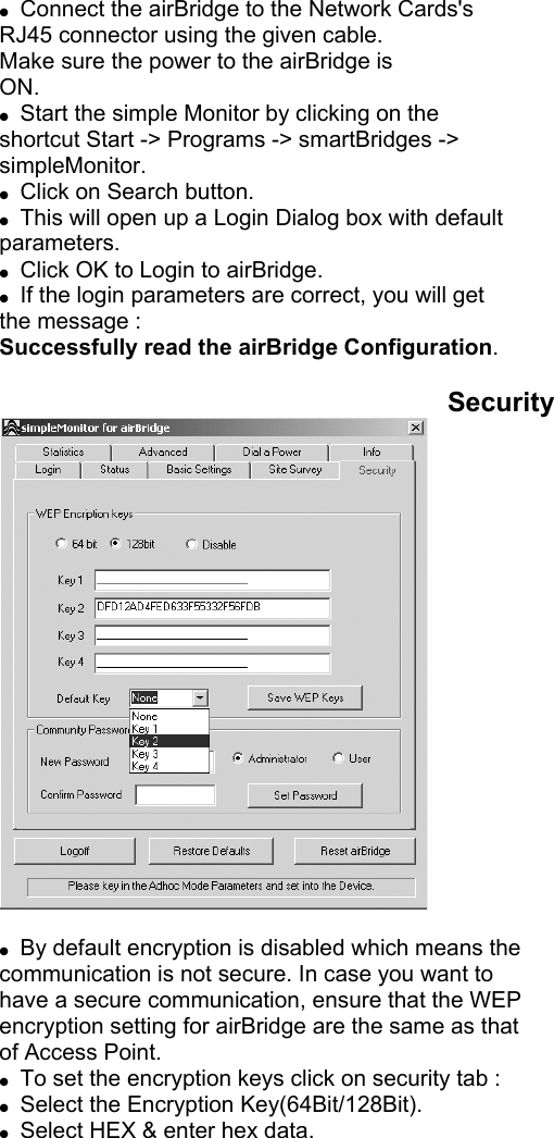         ●  Connect the airBridge to the Network Cards&apos;s RJ45 connector using the given cable. Make sure the power to the airBridge is ON. ●  Start the simple Monitor by clicking on the shortcut Start -&gt; Programs -&gt; smartBridges -&gt; simpleMonitor. ●  Click on Search button. ●  This will open up a Login Dialog box with default parameters. ●  Click OK to Login to airBridge. ●  If the login parameters are correct, you will get the message : Successfully read the airBridge Configuration.  Security   ●  By default encryption is disabled which means the communication is not secure. In case you want to have a secure communication, ensure that the WEP encryption setting for airBridge are the same as that of Access Point. ●  To set the encryption keys click on security tab : ●  Select the Encryption Key(64Bit/128Bit). ●  Select HEX &amp; enter hex data. 