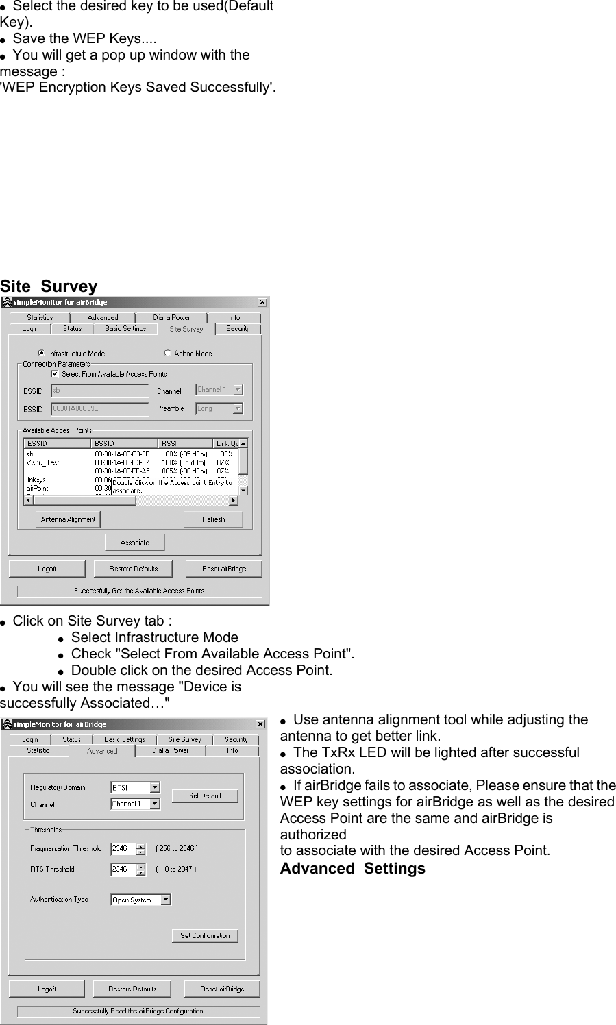 ●  Select the desired key to be used(Default Key). ●  Save the WEP Keys.... ●  You will get a pop up window with the message : &apos;WEP Encryption Keys Saved Successfully&apos;.            Site  Survey   ●  Click on Site Survey tab :   ● Select Infrastructure Mode   ● Check &quot;Select From Available Access Point&quot;.   ● Double click on the desired Access Point. ●  You will see the message &quot;Device is successfully Associated…&quot; ●  Use antenna alignment tool while adjusting the antenna to get better link. ●  The TxRx LED will be lighted after successful association. ●  If airBridge fails to associate, Please ensure that the WEP key settings for airBridge as well as the desired Access Point are the same and airBridge is authorized to associate with the desired Access Point. Advanced  Settings   