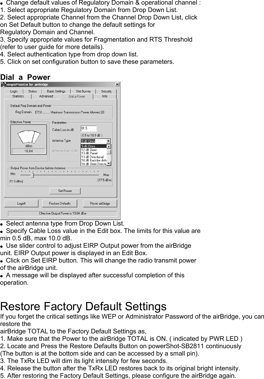  ●  Change default values of Regulatory Domain &amp; operational channel : 1. Select appropriate Regulatory Domain from Drop Down List. 2. Select appropriate Channel from the Channel Drop Down List, click on Set Default button to change the default settings for Regulatory Domain and Channel. 3. Specify appropriate values for Fragmentation and RTS Threshold (refer to user guide for more details). 4. Select authentication type from drop down list. 5. Click on set configuration button to save these parameters.  Dial  a  Power  ●  Select antenna type from Drop Down List. ●  Specify Cable Loss value in the Edit box. The limits for this value are min 0.5 dB, max 10.0 dB. ●  Use slider control to adjust EIRP Output power from the airBridge unit. EIRP Output power is displayed in an Edit Box. ●  Click on Set EIRP button. This will change the radio transmit power of the airBridge unit. ●  A message will be displayed after successful completion of this operation.  Restore Factory Default Settings If you forget the critical settings like WEP or Administrator Password of the airBridge, you can restore the airBridge TOTAL to the Factory Default Settings as, 1. Make sure that the Power to the airBridge TOTAL is ON. ( indicated by PWR LED ) 2. Locate and Press the Restore Defaults Button on powerShot-SB2811 continuously (The button is at the bottom side and can be accessed by a small pin). 3. The TxRx LED will dim its light intensity for few seconds. 4. Release the button after the TxRx LED restores back to its original bright intensity. 5. After restoring the Factory Default Settings, please configure the airBridge again.   