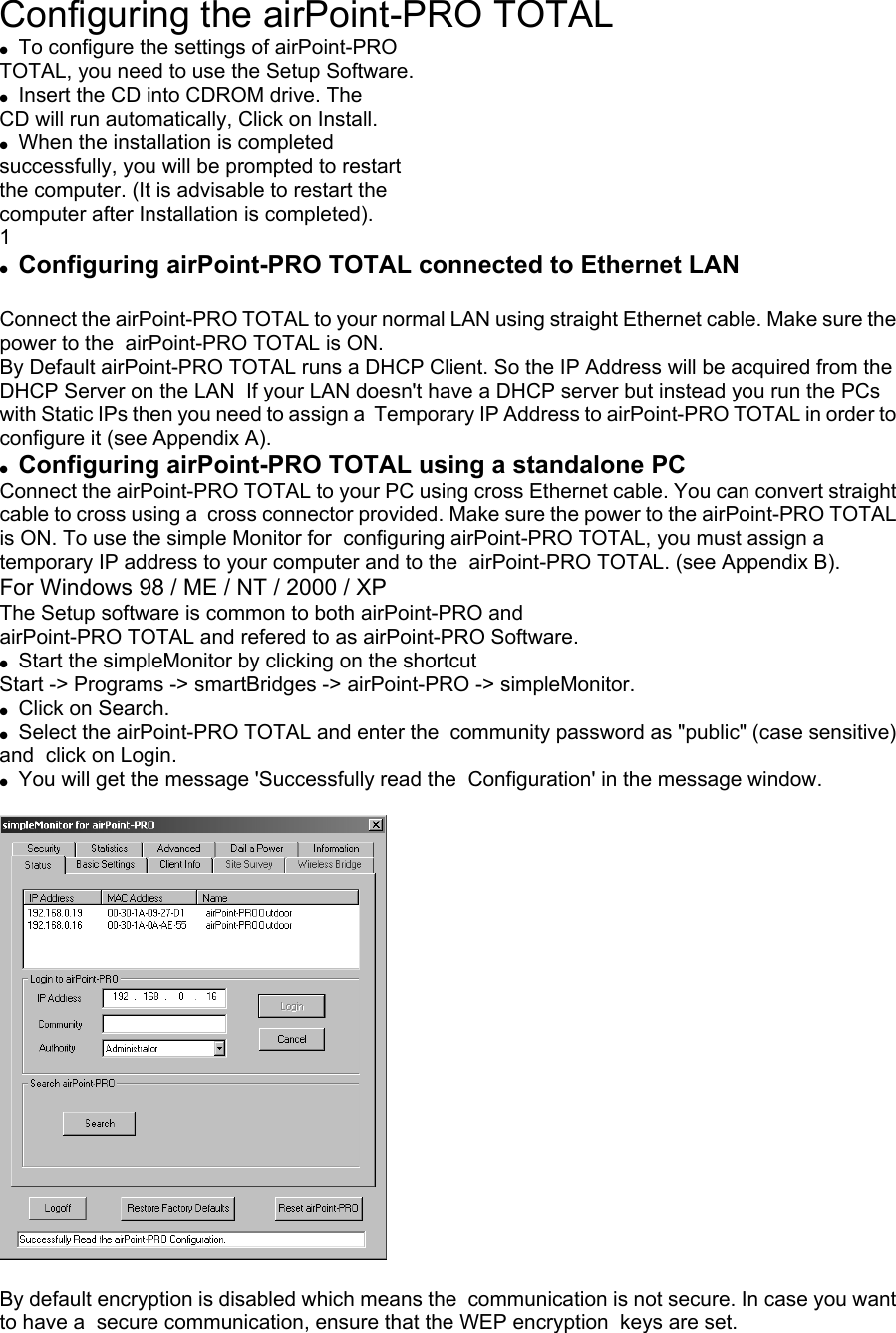 Configuring the airPoint-PRO TOTAL ●  To configure the settings of airPoint-PRO   TOTAL, you need to use the Setup Software. ●  Insert the CD into CDROM drive. The CD will run automatically, Click on Install. ●  When the installation is completed successfully, you will be prompted to restart the computer. (It is advisable to restart the computer after Installation is completed). 1 ●  Configuring airPoint-PRO TOTAL connected to Ethernet LAN  Connect the airPoint-PRO TOTAL to your normal LAN using straight Ethernet cable. Make sure the power to the  airPoint-PRO TOTAL is ON. By Default airPoint-PRO TOTAL runs a DHCP Client. So the IP Address will be acquired from the DHCP Server on the LAN  If your LAN doesn&apos;t have a DHCP server but instead you run the PCs with Static IPs then you need to assign a  Temporary IP Address to airPoint-PRO TOTAL in order to configure it (see Appendix A). ●  Configuring airPoint-PRO TOTAL using a standalone PC Connect the airPoint-PRO TOTAL to your PC using cross Ethernet cable. You can convert straight cable to cross using a  cross connector provided. Make sure the power to the airPoint-PRO TOTAL is ON. To use the simple Monitor for  configuring airPoint-PRO TOTAL, you must assign a temporary IP address to your computer and to the  airPoint-PRO TOTAL. (see Appendix B). For Windows 98 / ME / NT / 2000 / XP The Setup software is common to both airPoint-PRO and airPoint-PRO TOTAL and refered to as airPoint-PRO Software. ●  Start the simpleMonitor by clicking on the shortcut Start -&gt; Programs -&gt; smartBridges -&gt; airPoint-PRO -&gt; simpleMonitor. ●  Click on Search. ●  Select the airPoint-PRO TOTAL and enter the  community password as &quot;public&quot; (case sensitive) and  click on Login. ●  You will get the message &apos;Successfully read the  Configuration&apos; in the message window.    By default encryption is disabled which means the  communication is not secure. In case you want to have a  secure communication, ensure that the WEP encryption  keys are set. 