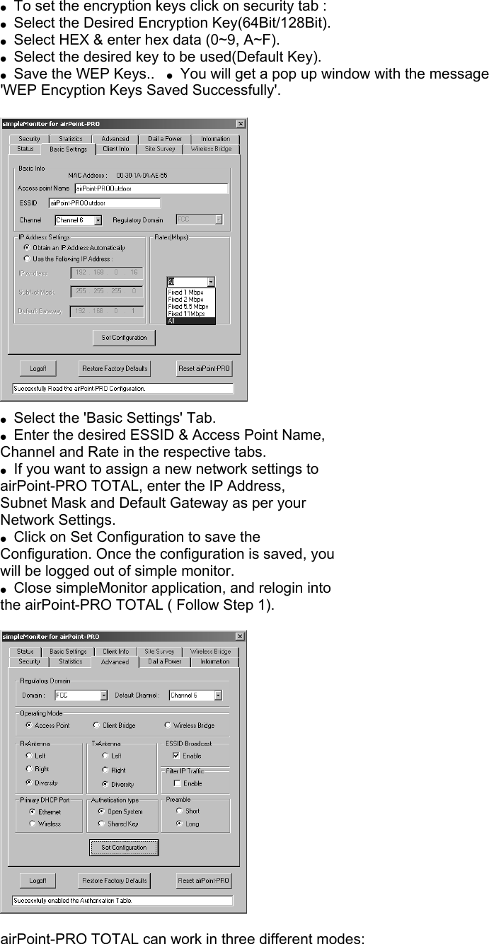 ●  To set the encryption keys click on security tab : ●  Select the Desired Encryption Key(64Bit/128Bit). ●  Select HEX &amp; enter hex data (0~9, A~F). ●  Select the desired key to be used(Default Key). ●  Save the WEP Keys..   ●  You will get a pop up window with the message &apos;WEP Encyption Keys Saved Successfully&apos;.    ●  Select the &apos;Basic Settings&apos; Tab. ●  Enter the desired ESSID &amp; Access Point Name, Channel and Rate in the respective tabs. ●  If you want to assign a new network settings to airPoint-PRO TOTAL, enter the IP Address, Subnet Mask and Default Gateway as per your Network Settings. ●  Click on Set Configuration to save the Configuration. Once the configuration is saved, you will be logged out of simple monitor. ●  Close simpleMonitor application, and relogin into the airPoint-PRO TOTAL ( Follow Step 1).    airPoint-PRO TOTAL can work in three different modes: 