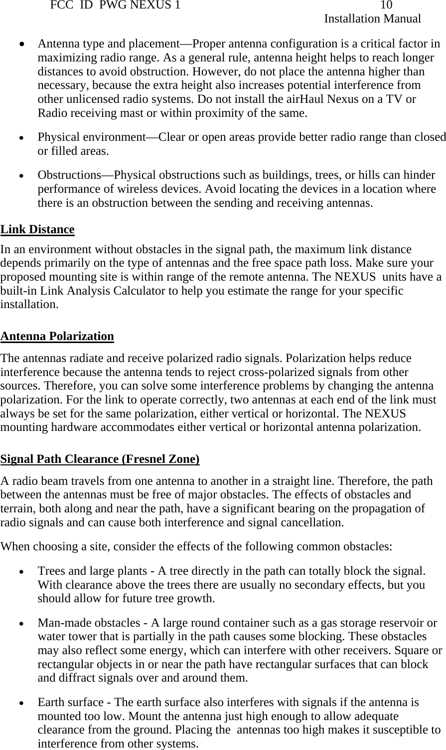                 FCC  ID  PWG NEXUS 1                                                                10                                                                                                                   Installation Manual • Antenna type and placement—Proper antenna configuration is a critical factor in maximizing radio range. As a general rule, antenna height helps to reach longer distances to avoid obstruction. However, do not place the antenna higher than necessary, because the extra height also increases potential interference from other unlicensed radio systems. Do not install the airHaul Nexus on a TV or Radio receiving mast or within proximity of the same. • Physical environment—Clear or open areas provide better radio range than closed or filled areas. • Obstructions—Physical obstructions such as buildings, trees, or hills can hinder performance of wireless devices. Avoid locating the devices in a location where there is an obstruction between the sending and receiving antennas. Link Distance In an environment without obstacles in the signal path, the maximum link distance depends primarily on the type of antennas and the free space path loss. Make sure your proposed mounting site is within range of the remote antenna. The NEXUS  units have a built-in Link Analysis Calculator to help you estimate the range for your specific installation.  Antenna Polarization The antennas radiate and receive polarized radio signals. Polarization helps reduce interference because the antenna tends to reject cross-polarized signals from other sources. Therefore, you can solve some interference problems by changing the antenna polarization. For the link to operate correctly, two antennas at each end of the link must always be set for the same polarization, either vertical or horizontal. The NEXUS mounting hardware accommodates either vertical or horizontal antenna polarization.  Signal Path Clearance (Fresnel Zone) A radio beam travels from one antenna to another in a straight line. Therefore, the path between the antennas must be free of major obstacles. The effects of obstacles and terrain, both along and near the path, have a significant bearing on the propagation of radio signals and can cause both interference and signal cancellation. When choosing a site, consider the effects of the following common obstacles: • Trees and large plants - A tree directly in the path can totally block the signal. With clearance above the trees there are usually no secondary effects, but you should allow for future tree growth. • Man-made obstacles - A large round container such as a gas storage reservoir or water tower that is partially in the path causes some blocking. These obstacles may also reflect some energy, which can interfere with other receivers. Square or rectangular objects in or near the path have rectangular surfaces that can block and diffract signals over and around them. • Earth surface - The earth surface also interferes with signals if the antenna is mounted too low. Mount the antenna just high enough to allow adequate clearance from the ground. Placing the  antennas too high makes it susceptible to interference from other systems. 