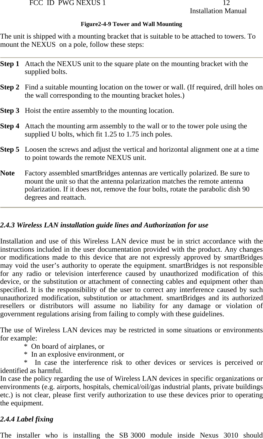                 FCC  ID  PWG NEXUS 1                                                                12                                                                                                                   Installation Manual Figure2-4-9 Tower and Wall Mounting The unit is shipped with a mounting bracket that is suitable to be attached to towers. To mount the NEXUS  on a pole, follow these steps:  Step 1   Attach the NEXUS unit to the square plate on the mounting bracket with the supplied bolts.  Step 2   Find a suitable mounting location on the tower or wall. (If required, drill holes on the wall corresponding to the mounting bracket holes.) Step 3   Hoist the entire assembly to the mounting location. Step 4   Attach the mounting arm assembly to the wall or to the tower pole using the supplied U bolts, which fit 1.25 to 1.75 inch poles. Step 5   Loosen the screws and adjust the vertical and horizontal alignment one at a time to point towards the remote NEXUS unit. Note     Factory assembled smartBridges antennas are vertically polarized. Be sure to mount the unit so that the antenna polarization matches the remote antenna polarization. If it does not, remove the four bolts, rotate the parabolic dish 90 degrees and reattach.       2.4.3 Wireless LAN installation guide lines and Authorization for use  Installation and use of this Wireless LAN device must be in strict accordance with the instructions included in the user documentation provided with the product. Any changes or modifications made to this device that are not expressly approved by smartBridges may void the user’s authority to operate the equipment. smartBridges is not responsible for any radio or television interference caused by unauthorized modification of this device, or the substitution or attachment of connecting cables and equipment other than specified. It is the responsibility of the user to correct any interference caused by such unauthorized modification, substitution or attachment. smartBridges and its authorized resellers or distributors will assume no liability for any damage or violation of government regulations arising from failing to comply with these guidelines.    The use of Wireless LAN devices may be restricted in some situations or environments for example:               *  On board of airplanes, or               *  In an explosive environment, or               *    In  case  the  interference  risk to other devices or services is perceived or identified as harmful.   In case the policy regarding the use of Wireless LAN devices in specific organizations or environments (e.g. airports, hospitals, chemical/oil/gas industrial plants, private buildings etc.) is not clear, please first verify authorization to use these devices prior to operating the equipment.   2.4.4 Label fixing   The  installer  who  is  installing  the  SB 3000  module  inside  Nexus  3010  should  