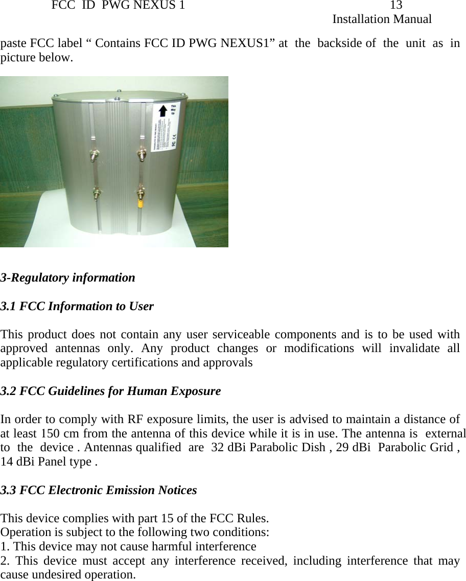                 FCC  ID  PWG NEXUS 1                                                                13                                                                                                                   Installation Manual paste FCC label “ Contains FCC ID PWG NEXUS1” at  the  backside of  the  unit  as  in  picture below.     3-Regulatory information    3.1 FCC Information to User  This product does not contain any user serviceable components and is to be used with approved antennas only. Any product changes or modifications will invalidate all applicable regulatory certifications and approvals    3.2 FCC Guidelines for Human Exposure  In order to comply with RF exposure limits, the user is advised to maintain a distance of at least 150 cm from the antenna of this device while it is in use. The antenna is  external  to  the  device . Antennas qualified  are  32 dBi Parabolic Dish , 29 dBi  Parabolic Grid , 14 dBi Panel type .   3.3 FCC Electronic Emission Notices    This device complies with part 15 of the FCC Rules.  Operation is subject to the following two conditions:  1. This device may not cause harmful interference 2. This device must accept any interference received, including interference that may cause undesired operation.               