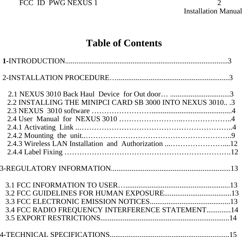                 FCC  ID  PWG NEXUS 1                                                                2                                                                                                                   Installation Manual   Table of Contents         1-INTRODUCTION.......................................................................................3          2-INSTALLATION PROCEDURE…............................................................3                           2.1 NEXUS 3010 Back Haul  Device  for Out door… ................................3      2.2 INSTALLING THE MINIPCI CARD SB 3000 INTO NEXUS 3010.. .3     2.3 NEXUS  3010 software ……………………...........................................4      2.4 User  Manual  for  NEXUS 3010 ……………………..………………..4      2.4.1 Activating  Link ..……………………………………………………..4     2.4.2 Mounting  the  unit..…………………………………………………..9     2.4.3 Wireless LAN Installation  and  Authorization ...…………………....12     2.4.4 Label Fixing ………………………………………………………….12  3-REGULATORY INFORMATION................................................................13      3.1 FCC INFORMATION TO USER…........................................................13     3.2 FCC GUIDELINES FOR HUMAN EXPOSURE....................................13    3.3 FCC ELECTRONIC EMISSION NOTICES...........................................13     3.4 FCC RADIO FREQUENCY INTERFERENCE STATEMENT.............14     3.5 EXPORT RESTRICTIONS.....................................................................14     4-TECHNICAL SPECIFICATIONS................................................................15                                   