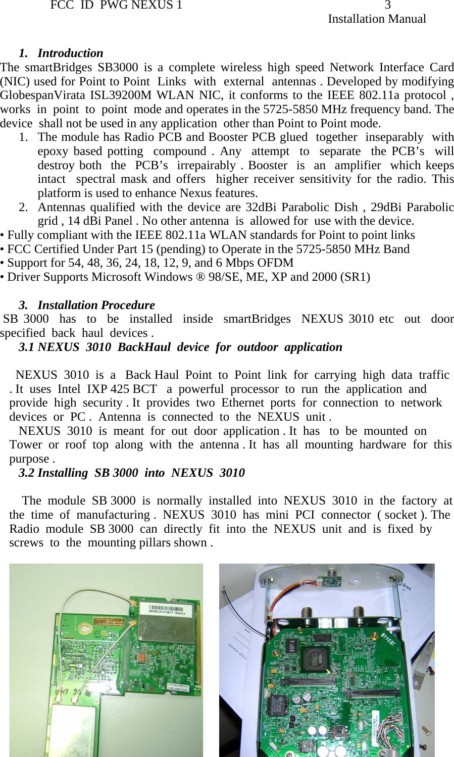                 FCC  ID  PWG NEXUS 1                                                                3                                                                                                                   Installation Manual  1. Introduction  The smartBridges SB3000 is a complete wireless high speed Network Interface Card (NIC) used for Point to Point  Links  with  external  antennas . Developed by modifying GlobespanVirata ISL39200M WLAN NIC, it conforms to the IEEE 802.11a protocol , works  in  point  to  point  mode and operates in the 5725-5850 MHz frequency band. The  device  shall not be used in any application  other than Point to Point mode.  1. The module has Radio PCB and Booster PCB glued  together  inseparably  with epoxy based potting  compound . Any  attempt  to  separate  the PCB’s  will  destroy both  the  PCB’s  irrepairably . Booster  is  an  amplifier  which keeps intact  spectral mask and offers  higher receiver sensitivity for the radio. This platform is used to enhance Nexus features.  2. Antennas qualified with the device are 32dBi Parabolic Dish , 29dBi Parabolic grid , 14 dBi Panel . No other antenna  is  allowed for  use with the device. • Fully compliant with the IEEE 802.11a WLAN standards for Point to point links  • FCC Certified Under Part 15 (pending) to Operate in the 5725-5850 MHz Band   • Support for 54, 48, 36, 24, 18, 12, 9, and 6 Mbps OFDM • Driver Supports Microsoft Windows ® 98/SE, ME, XP and 2000 (SR1)   3. Installation Procedure  SB 3000  has  to  be  installed  inside  smartBridges  NEXUS 3010 etc  out  door  specified  back  haul  devices .  3.1 NEXUS  3010  BackHaul  device  for  outdoor  application    NEXUS  3010  is  a   Back Haul  Point  to  Point  link  for  carrying  high  data  traffic . It  uses  Intel  IXP 425 BCT   a  powerful  processor  to  run  the  application  and  provide  high  security . It  provides  two  Ethernet  ports  for  connection  to  network  devices  or  PC .  Antenna  is  connected  to  the  NEXUS  unit .    NEXUS  3010  is  meant  for  out  door  application . It  has   to  be  mounted  on  Tower  or  roof  top  along  with  the  antenna . It  has  all  mounting  hardware  for  this  purpose .  3.2 Installing  SB 3000  into  NEXUS  3010      The  module  SB 3000  is  normally  installed  into  NEXUS  3010  in  the  factory  at  the  time  of  manufacturing .  NEXUS  3010  has  mini  PCI  connector  ( socket ). The  Radio  module  SB 3000  can  directly  fit  into  the  NEXUS  unit  and  is  fixed  by  screws  to  the  mounting pillars shown .                                                                                                             