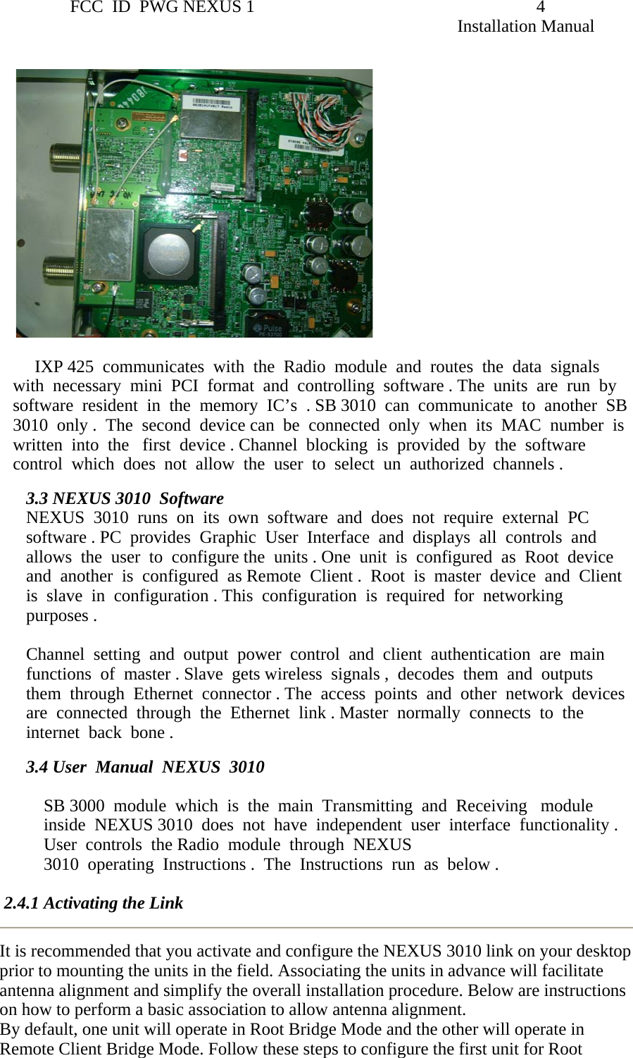                 FCC  ID  PWG NEXUS 1                                                                4                                                                                                                   Installation Manual              IXP 425  communicates  with  the  Radio  module  and  routes  the  data  signals  with  necessary  mini  PCI  format  and  controlling  software . The  units  are  run  by  software  resident  in  the  memory  IC’s  . SB 3010  can  communicate  to  another  SB 3010  only .  The  second  device can  be  connected  only  when  its  MAC  number  is   written  into  the   first  device . Channel  blocking  is  provided  by  the  software  control  which  does  not  allow  the  user  to  select  un  authorized  channels .  3.3 NEXUS 3010  Software  NEXUS  3010  runs  on  its  own  software  and  does  not  require  external  PC  software . PC  provides  Graphic  User  Interface  and  displays  all  controls  and  allows  the  user  to  configure the  units . One  unit  is  configured  as  Root  device  and  another  is  configured  as Remote  Client .  Root  is  master  device  and  Client  is  slave  in  configuration . This  configuration  is  required  for  networking  purposes .   Channel  setting  and  output  power  control  and  client  authentication  are  main  functions  of  master . Slave  gets wireless  signals ,  decodes  them  and  outputs  them  through  Ethernet  connector . The  access  points  and  other  network  devices  are  connected  through  the  Ethernet  link . Master  normally  connects  to  the  internet  back  bone .     3.4 User  Manual  NEXUS  3010   SB 3000  module  which  is  the  main  Transmitting  and  Receiving   module  inside  NEXUS 3010  does  not  have  independent  user  interface  functionality . User  controls  the Radio  module  through  NEXUS     3010  operating  Instructions .  The  Instructions  run  as  below .   2.4.1 Activating the Link It is recommended that you activate and configure the NEXUS 3010 link on your desktop prior to mounting the units in the field. Associating the units in advance will facilitate antenna alignment and simplify the overall installation procedure. Below are instructions on how to perform a basic association to allow antenna alignment. By default, one unit will operate in Root Bridge Mode and the other will operate in Remote Client Bridge Mode. Follow these steps to configure the first unit for Root 