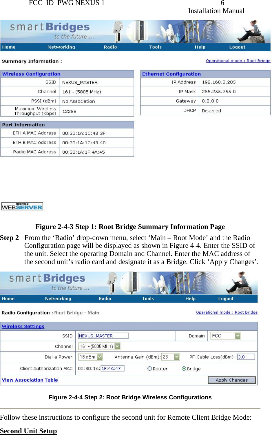                 FCC  ID  PWG NEXUS 1                                                                6                                                                                                                   Installation Manual   Figure 2-4-3 Step 1: Root Bridge Summary Information Page Step 2   From the ‘Radio’ drop-down menu, select ‘Main – Root Mode’ and the Radio Configuration page will be displayed as shown in Figure 4-4. Enter the SSID of the unit. Select the operating Domain and Channel. Enter the MAC address of the second unit’s radio card and designate it as a Bridge. Click ‘Apply Changes’.   Figure 2-4-4 Step 2: Root Bridge Wireless Configurations   Follow these instructions to configure the second unit for Remote Client Bridge Mode: Second Unit Setup 