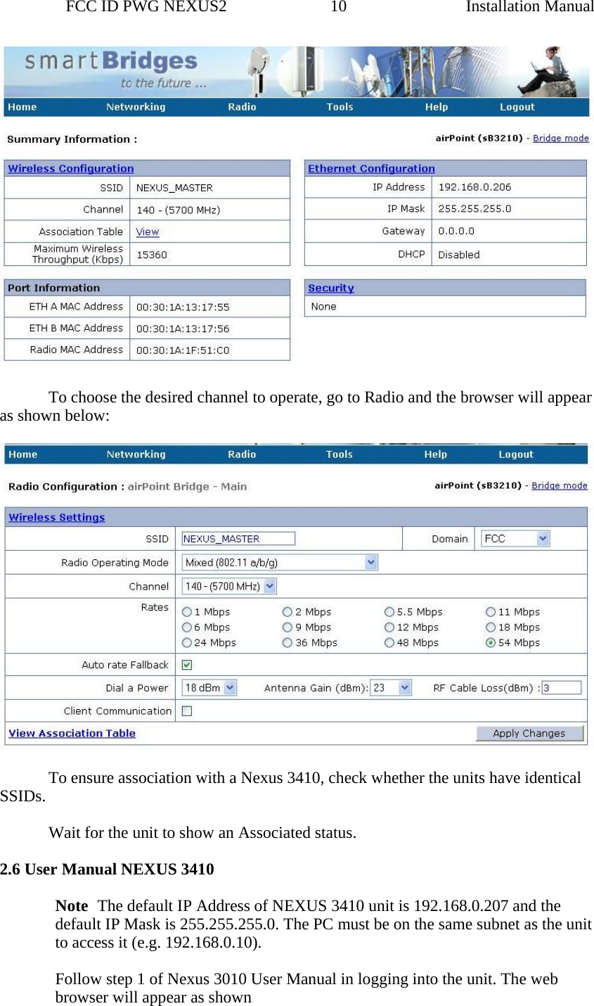                 FCC ID PWG NEXUS2                         10                                                                                                  Installation Manual   To choose the desired channel to operate, go to Radio and the browser will appear as shown below:      To ensure association with a Nexus 3410, check whether the units have identical SSIDs.      Wait for the unit to show an Associated status.  2.6 User Manual NEXUS 3410    Note The default IP Address of NEXUS 3410 unit is 192.168.0.207 and the default IP Mask is 255.255.255.0. The PC must be on the same subnet as the unit to access it (e.g. 192.168.0.10).    Follow step 1 of Nexus 3010 User Manual in logging into the unit. The web browser will appear as shown 