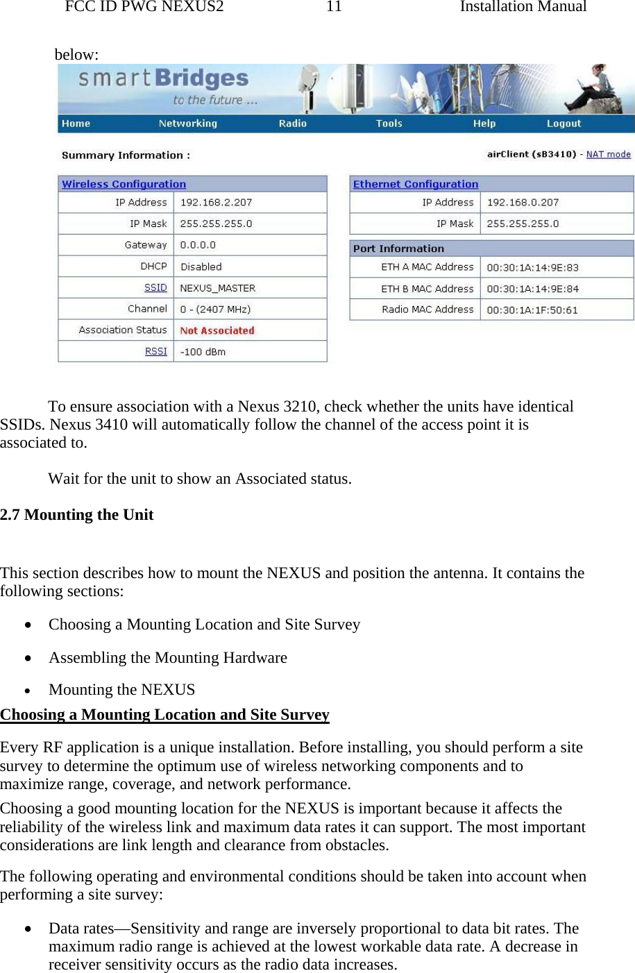                 FCC ID PWG NEXUS2                         11                                                                                                  Installation Manualbelow:   To ensure association with a Nexus 3210, check whether the units have identical SSIDs. Nexus 3410 will automatically follow the channel of the access point it is associated to.     Wait for the unit to show an Associated status.  2.7 Mounting the Unit  This section describes how to mount the NEXUS and position the antenna. It contains the following sections: • Choosing a Mounting Location and Site Survey • Assembling the Mounting Hardware • Mounting the NEXUS Choosing a Mounting Location and Site Survey Every RF application is a unique installation. Before installing, you should perform a site survey to determine the optimum use of wireless networking components and to maximize range, coverage, and network performance. Choosing a good mounting location for the NEXUS is important because it affects the reliability of the wireless link and maximum data rates it can support. The most important considerations are link length and clearance from obstacles. The following operating and environmental conditions should be taken into account when performing a site survey: • Data rates—Sensitivity and range are inversely proportional to data bit rates. The maximum radio range is achieved at the lowest workable data rate. A decrease in receiver sensitivity occurs as the radio data increases. 