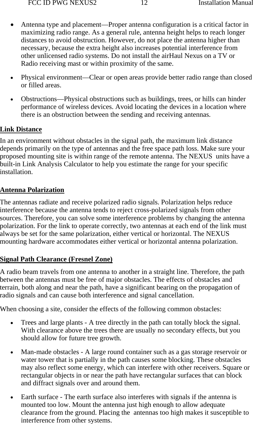                 FCC ID PWG NEXUS2                         12                                                                                                  Installation Manual• Antenna type and placement—Proper antenna configuration is a critical factor in maximizing radio range. As a general rule, antenna height helps to reach longer distances to avoid obstruction. However, do not place the antenna higher than necessary, because the extra height also increases potential interference from other unlicensed radio systems. Do not install the airHaul Nexus on a TV or Radio receiving mast or within proximity of the same. • Physical environment—Clear or open areas provide better radio range than closed or filled areas. • Obstructions—Physical obstructions such as buildings, trees, or hills can hinder performance of wireless devices. Avoid locating the devices in a location where there is an obstruction between the sending and receiving antennas. Link Distance In an environment without obstacles in the signal path, the maximum link distance depends primarily on the type of antennas and the free space path loss. Make sure your proposed mounting site is within range of the remote antenna. The NEXUS  units have a built-in Link Analysis Calculator to help you estimate the range for your specific installation.  Antenna Polarization The antennas radiate and receive polarized radio signals. Polarization helps reduce interference because the antenna tends to reject cross-polarized signals from other sources. Therefore, you can solve some interference problems by changing the antenna polarization. For the link to operate correctly, two antennas at each end of the link must always be set for the same polarization, either vertical or horizontal. The NEXUS mounting hardware accommodates either vertical or horizontal antenna polarization.  Signal Path Clearance (Fresnel Zone) A radio beam travels from one antenna to another in a straight line. Therefore, the path between the antennas must be free of major obstacles. The effects of obstacles and terrain, both along and near the path, have a significant bearing on the propagation of radio signals and can cause both interference and signal cancellation. When choosing a site, consider the effects of the following common obstacles: • Trees and large plants - A tree directly in the path can totally block the signal. With clearance above the trees there are usually no secondary effects, but you should allow for future tree growth. • Man-made obstacles - A large round container such as a gas storage reservoir or water tower that is partially in the path causes some blocking. These obstacles may also reflect some energy, which can interfere with other receivers. Square or rectangular objects in or near the path have rectangular surfaces that can block and diffract signals over and around them. • Earth surface - The earth surface also interferes with signals if the antenna is mounted too low. Mount the antenna just high enough to allow adequate clearance from the ground. Placing the  antennas too high makes it susceptible to interference from other systems. 