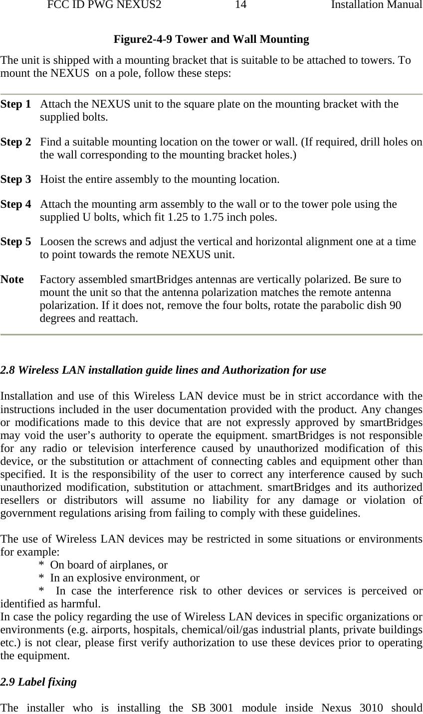                 FCC ID PWG NEXUS2                         14                                                                                                  Installation ManualFigure2-4-9 Tower and Wall Mounting The unit is shipped with a mounting bracket that is suitable to be attached to towers. To mount the NEXUS  on a pole, follow these steps:  Step 1   Attach the NEXUS unit to the square plate on the mounting bracket with the supplied bolts.  Step 2   Find a suitable mounting location on the tower or wall. (If required, drill holes on the wall corresponding to the mounting bracket holes.) Step 3   Hoist the entire assembly to the mounting location. Step 4   Attach the mounting arm assembly to the wall or to the tower pole using the supplied U bolts, which fit 1.25 to 1.75 inch poles. Step 5   Loosen the screws and adjust the vertical and horizontal alignment one at a time to point towards the remote NEXUS unit. Note     Factory assembled smartBridges antennas are vertically polarized. Be sure to mount the unit so that the antenna polarization matches the remote antenna polarization. If it does not, remove the four bolts, rotate the parabolic dish 90 degrees and reattach.       2.8 Wireless LAN installation guide lines and Authorization for use  Installation and use of this Wireless LAN device must be in strict accordance with the instructions included in the user documentation provided with the product. Any changes or modifications made to this device that are not expressly approved by smartBridges may void the user’s authority to operate the equipment. smartBridges is not responsible for any radio or television interference caused by unauthorized modification of this device, or the substitution or attachment of connecting cables and equipment other than specified. It is the responsibility of the user to correct any interference caused by such unauthorized modification, substitution or attachment. smartBridges and its authorized resellers or distributors will assume no liability for any damage or violation of government regulations arising from failing to comply with these guidelines.    The use of Wireless LAN devices may be restricted in some situations or environments for example:               *  On board of airplanes, or               *  In an explosive environment, or               *    In  case  the  interference  risk to other devices or services is perceived or identified as harmful.   In case the policy regarding the use of Wireless LAN devices in specific organizations or environments (e.g. airports, hospitals, chemical/oil/gas industrial plants, private buildings etc.) is not clear, please first verify authorization to use these devices prior to operating the equipment.   2.9 Label fixing   The  installer  who  is  installing  the  SB 3001  module  inside  Nexus  3010  should  