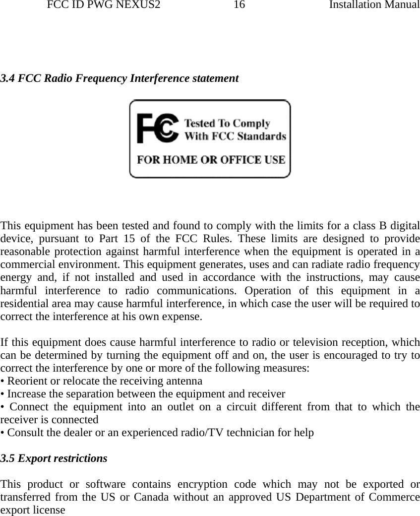                 FCC ID PWG NEXUS2                         16                                                                                                  Installation Manual   3.4 FCC Radio Frequency Interference statement         This equipment has been tested and found to comply with the limits for a class B digital device, pursuant to Part 15 of the FCC Rules. These limits are designed to provide reasonable protection against harmful interference when the equipment is operated in a commercial environment. This equipment generates, uses and can radiate radio frequency energy and, if not installed and used in accordance with the instructions, may cause harmful interference to radio communications. Operation of this equipment in a residential area may cause harmful interference, in which case the user will be required to correct the interference at his own expense.   If this equipment does cause harmful interference to radio or television reception, which can be determined by turning the equipment off and on, the user is encouraged to try to correct the interference by one or more of the following measures:  • Reorient or relocate the receiving antenna  • Increase the separation between the equipment and receiver  • Connect the equipment into an outlet on a circuit different from that to which the receiver is connected  • Consult the dealer or an experienced radio/TV technician for help    3.5 Export restrictions    This product or software contains encryption code which may not be exported or transferred from the US or Canada without an approved US Department of Commerce export license                