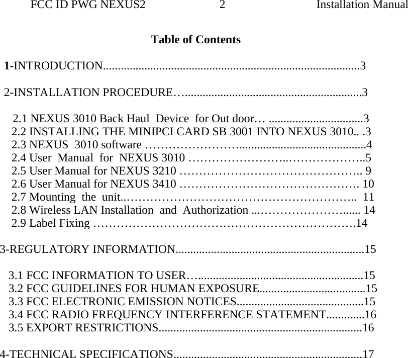                 FCC ID PWG NEXUS2                         2                                                                                                  Installation ManualTable of Contents         1-INTRODUCTION.......................................................................................3          2-INSTALLATION PROCEDURE…............................................................3                           2.1 NEXUS 3010 Back Haul  Device  for Out door… ................................3      2.2 INSTALLING THE MINIPCI CARD SB 3001 INTO NEXUS 3010.. .3     2.3 NEXUS  3010 software ……………………...........................................4      2.4 User  Manual  for  NEXUS 3010 ……………………..………………..5      2.5 User Manual for NEXUS 3210 ……………………………………….. 9     2.6 User Manual for NEXUS 3410 ………………………………………. 10     2.7 Mounting  the  unit..…………………………………………………..  11     2.8 Wireless LAN Installation  and  Authorization ...…………………...... 14       2.9 Label Fixing ………………………………………………………….14  3-REGULATORY INFORMATION................................................................15      3.1 FCC INFORMATION TO USER…........................................................15     3.2 FCC GUIDELINES FOR HUMAN EXPOSURE....................................15    3.3 FCC ELECTRONIC EMISSION NOTICES...........................................15     3.4 FCC RADIO FREQUENCY INTERFERENCE STATEMENT.............16     3.5 EXPORT RESTRICTIONS.....................................................................16     4-TECHNICAL SPECIFICATIONS................................................................17                            