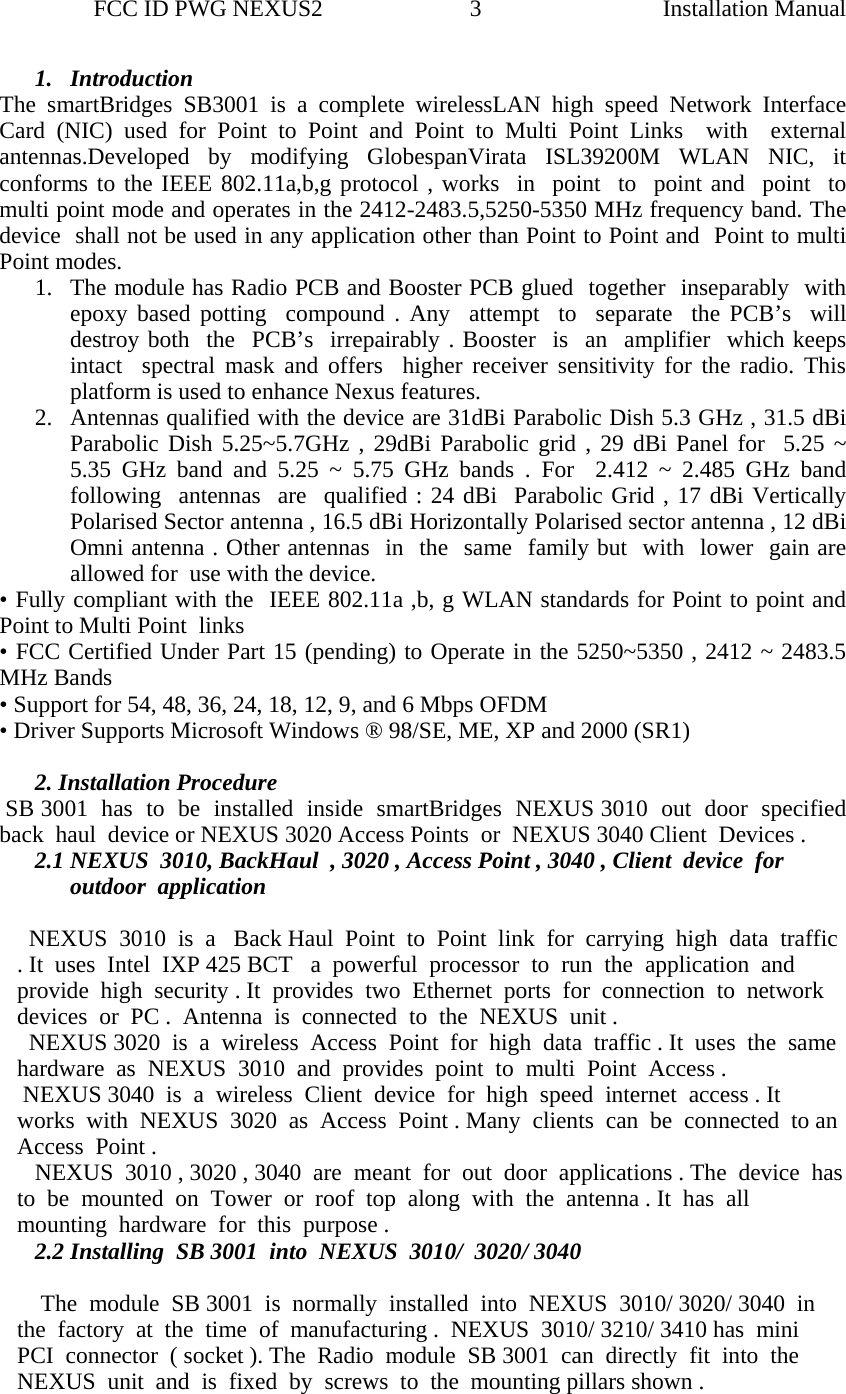                 FCC ID PWG NEXUS2                         3                                                                                                  Installation Manual1. Introduction  The smartBridges SB3001 is a complete wirelessLAN high speed Network Interface Card (NIC) used for Point to Point and Point to Multi Point Links  with  external  antennas.Developed by modifying GlobespanVirata ISL39200M WLAN NIC, it conforms to the IEEE 802.11a,b,g protocol , works  in  point  to  point and  point  to  multi point mode and operates in the 2412-2483.5,5250-5350 MHz frequency band. The  device  shall not be used in any application other than Point to Point and  Point to multi Point modes.  1. The module has Radio PCB and Booster PCB glued  together  inseparably  with epoxy based potting  compound . Any  attempt  to  separate  the PCB’s  will  destroy both  the  PCB’s  irrepairably . Booster  is  an  amplifier  which keeps intact  spectral mask and offers  higher receiver sensitivity for the radio. This platform is used to enhance Nexus features.  2. Antennas qualified with the device are 31dBi Parabolic Dish 5.3 GHz , 31.5 dBi Parabolic Dish 5.25~5.7GHz , 29dBi Parabolic grid , 29 dBi Panel for  5.25 ~ 5.35 GHz band and 5.25 ~ 5.75 GHz bands . For  2.412 ~ 2.485 GHz band  following  antennas  are  qualified : 24 dBi  Parabolic Grid , 17 dBi Vertically Polarised Sector antenna , 16.5 dBi Horizontally Polarised sector antenna , 12 dBi Omni antenna . Other antennas  in  the  same  family but  with  lower  gain are allowed for  use with the device. • Fully compliant with the  IEEE 802.11a ,b, g WLAN standards for Point to point and  Point to Multi Point  links  • FCC Certified Under Part 15 (pending) to Operate in the 5250~5350 , 2412 ~ 2483.5  MHz Bands   • Support for 54, 48, 36, 24, 18, 12, 9, and 6 Mbps OFDM • Driver Supports Microsoft Windows ® 98/SE, ME, XP and 2000 (SR1)   2. Installation Procedure  SB 3001  has  to  be  installed  inside  smartBridges  NEXUS 3010  out  door  specified  back  haul  device or NEXUS 3020 Access Points  or  NEXUS 3040 Client  Devices .  2.1 NEXUS  3010, BackHaul  , 3020 , Access Point , 3040 , Client  device  for  outdoor  application    NEXUS  3010  is  a   Back Haul  Point  to  Point  link  for  carrying  high  data  traffic . It  uses  Intel  IXP 425 BCT   a  powerful  processor  to  run  the  application  and  provide  high  security . It  provides  two  Ethernet  ports  for  connection  to  network  devices  or  PC .  Antenna  is  connected  to  the  NEXUS  unit .   NEXUS 3020  is  a  wireless  Access  Point  for  high  data  traffic . It  uses  the  same  hardware  as  NEXUS  3010  and  provides  point  to  multi  Point  Access .   NEXUS 3040  is  a  wireless  Client  device  for  high  speed  internet  access . It  works  with  NEXUS  3020  as  Access  Point . Many  clients  can  be  connected  to an  Access  Point .     NEXUS  3010 , 3020 , 3040  are  meant  for  out  door  applications . The  device  has   to  be  mounted  on  Tower  or  roof  top  along  with  the  antenna . It  has  all  mounting  hardware  for  this  purpose .  2.2 Installing  SB 3001  into  NEXUS  3010/  3020/ 3040      The  module  SB 3001  is  normally  installed  into  NEXUS  3010/ 3020/ 3040  in  the  factory  at  the  time  of  manufacturing .  NEXUS  3010/ 3210/ 3410 has  mini  PCI  connector  ( socket ). The  Radio  module  SB 3001  can  directly  fit  into  the  NEXUS  unit  and  is  fixed  by  screws  to  the  mounting pillars shown .                                                  