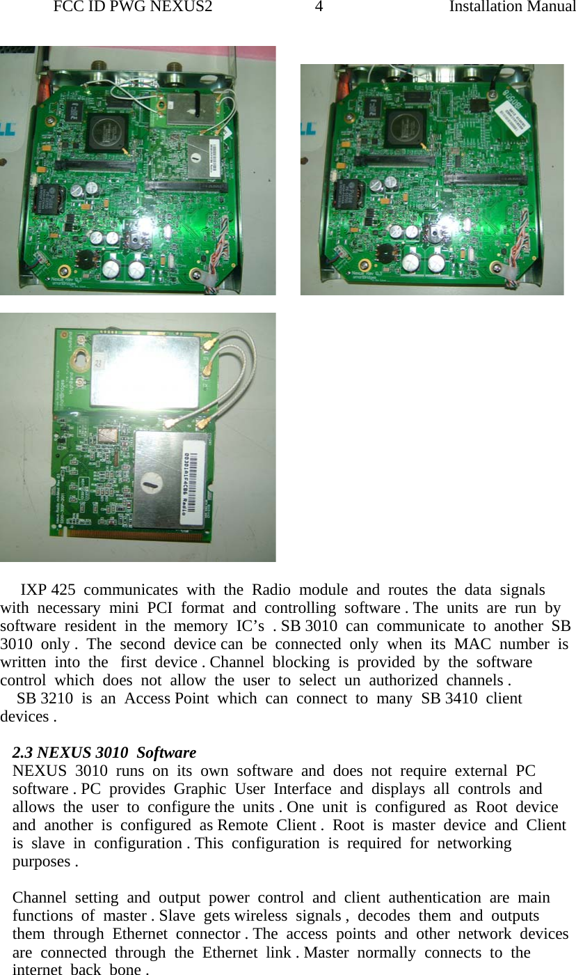                FCC ID PWG NEXUS2                         4                                                                                                  Installation Manual                                              IXP 425  communicates  with  the  Radio  module  and  routes  the  data  signals  with  necessary  mini  PCI  format  and  controlling  software . The  units  are  run  by  software  resident  in  the  memory  IC’s  . SB 3010  can  communicate  to  another  SB 3010  only .  The  second  device can  be  connected  only  when  its  MAC  number  is   written  into  the   first  device . Channel  blocking  is  provided  by  the  software  control  which  does  not  allow  the  user  to  select  un  authorized  channels .      SB 3210  is  an  Access Point  which  can  connect  to  many  SB 3410  client  devices .  2.3 NEXUS 3010  Software  NEXUS  3010  runs  on  its  own  software  and  does  not  require  external  PC  software . PC  provides  Graphic  User  Interface  and  displays  all  controls  and  allows  the  user  to  configure the  units . One  unit  is  configured  as  Root  device  and  another  is  configured  as Remote  Client .  Root  is  master  device  and  Client  is  slave  in  configuration . This  configuration  is  required  for  networking  purposes .   Channel  setting  and  output  power  control  and  client  authentication  are  main  functions  of  master . Slave  gets wireless  signals ,  decodes  them  and  outputs  them  through  Ethernet  connector . The  access  points  and  other  network  devices  are  connected  through  the  Ethernet  link . Master  normally  connects  to  the  internet  back  bone .    