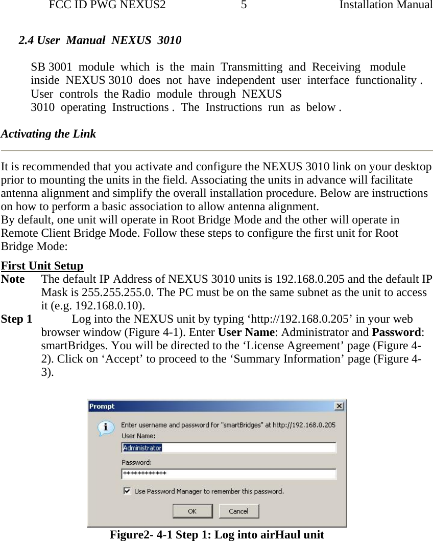                 FCC ID PWG NEXUS2                         5                                                                                                  Installation Manual2.4 User  Manual  NEXUS  3010   SB 3001  module  which  is  the  main  Transmitting  and  Receiving   module  inside  NEXUS 3010  does  not  have  independent  user  interface  functionality . User  controls  the Radio  module  through  NEXUS     3010  operating  Instructions .  The  Instructions  run  as  below .  Activating the Link It is recommended that you activate and configure the NEXUS 3010 link on your desktop prior to mounting the units in the field. Associating the units in advance will facilitate antenna alignment and simplify the overall installation procedure. Below are instructions on how to perform a basic association to allow antenna alignment. By default, one unit will operate in Root Bridge Mode and the other will operate in Remote Client Bridge Mode. Follow these steps to configure the first unit for Root Bridge Mode:  First Unit Setup Note  The default IP Address of NEXUS 3010 units is 192.168.0.205 and the default IP Mask is 255.255.255.0. The PC must be on the same subnet as the unit to access it (e.g. 192.168.0.10). Step 1     Log into the NEXUS unit by typing ‘http://192.168.0.205’ in your web browser window (Figure 4-1). Enter User Name: Administrator and Password: smartBridges. You will be directed to the ‘License Agreement’ page (Figure 4-2). Click on ‘Accept’ to proceed to the ‘Summary Information’ page (Figure 4-3).    Figure2- 4-1 Step 1: Log into airHaul unit 