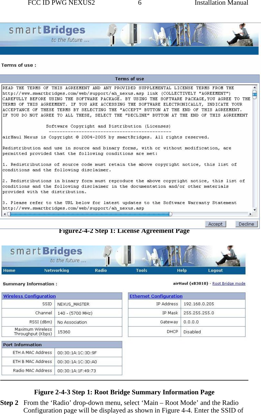                 FCC ID PWG NEXUS2                         6                                                                                                  Installation Manual Figure2-4-2 Step 1: License Agreement Page    Figure 2-4-3 Step 1: Root Bridge Summary Information Page Step 2   From the ‘Radio’ drop-down menu, select ‘Main – Root Mode’ and the Radio Configuration page will be displayed as shown in Figure 4-4. Enter the SSID of 