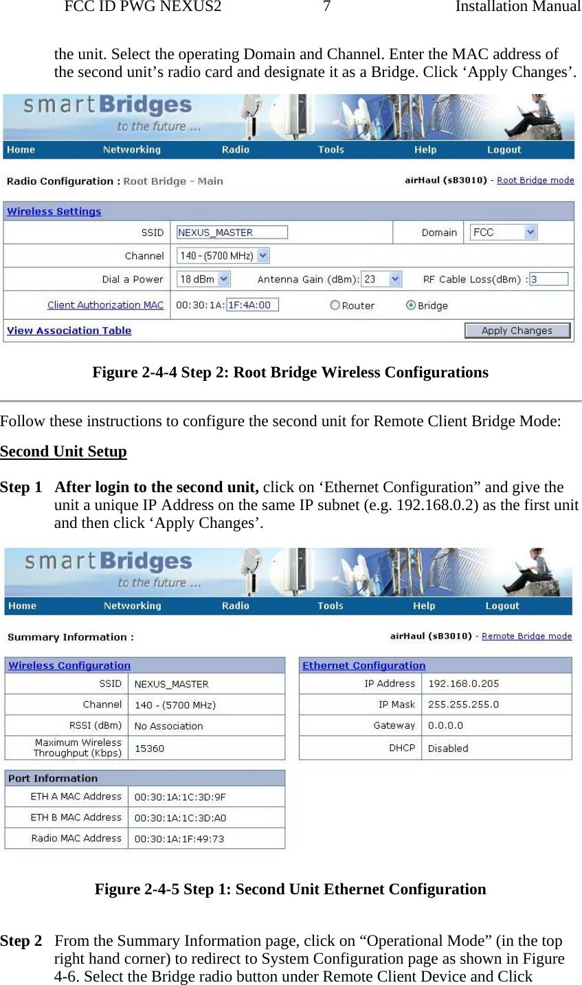                 FCC ID PWG NEXUS2                         7                                                                                                  Installation Manualthe unit. Select the operating Domain and Channel. Enter the MAC address of the second unit’s radio card and designate it as a Bridge. Click ‘Apply Changes’.   Figure 2-4-4 Step 2: Root Bridge Wireless Configurations   Follow these instructions to configure the second unit for Remote Client Bridge Mode: Second Unit Setup  Step 1   After login to the second unit, click on ‘Ethernet Configuration” and give the unit a unique IP Address on the same IP subnet (e.g. 192.168.0.2) as the first unit and then click ‘Apply Changes’.  Figure 2-4-5 Step 1: Second Unit Ethernet Configuration  Step 2   From the Summary Information page, click on “Operational Mode” (in the top right hand corner) to redirect to System Configuration page as shown in Figure 4-6. Select the Bridge radio button under Remote Client Device and Click 