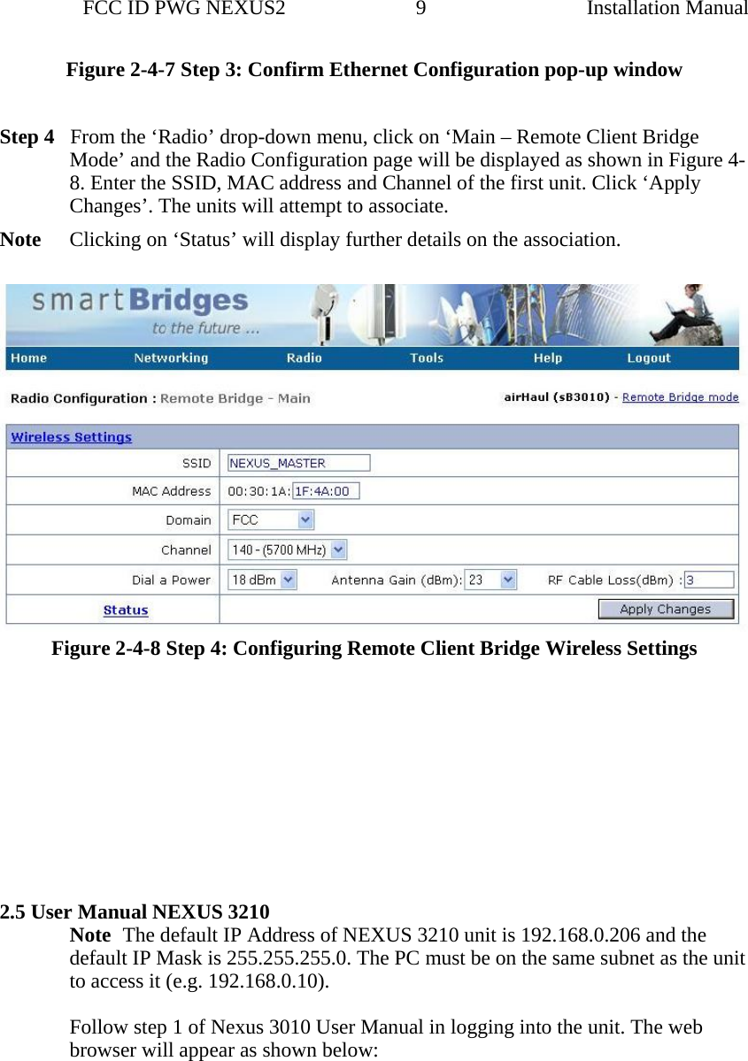                 FCC ID PWG NEXUS2                         9                                                                                                  Installation ManualFigure 2-4-7 Step 3: Confirm Ethernet Configuration pop-up window  Step 4   From the ‘Radio’ drop-down menu, click on ‘Main – Remote Client Bridge Mode’ and the Radio Configuration page will be displayed as shown in Figure 4-8. Enter the SSID, MAC address and Channel of the first unit. Click ‘Apply Changes’. The units will attempt to associate. Note  Clicking on ‘Status’ will display further details on the association.   Figure 2-4-8 Step 4: Configuring Remote Client Bridge Wireless Settings           2.5 User Manual NEXUS 3210  Note The default IP Address of NEXUS 3210 unit is 192.168.0.206 and the default IP Mask is 255.255.255.0. The PC must be on the same subnet as the unit to access it (e.g. 192.168.0.10).    Follow step 1 of Nexus 3010 User Manual in logging into the unit. The web browser will appear as shown below:   