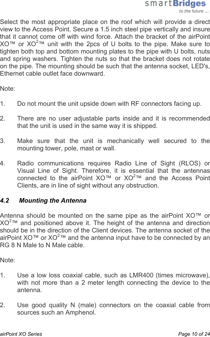  airPoint XO Series    Page 10 of 24 Select the most appropriate place on the roof which will provide a direct view to the Access Point. Secure a 1.5 inch steel pipe vertically and insure that it cannot come off with wind force. Attach the bracket of the airPoint XO™ or XO2™ unit with the 2pcs of U bolts to the pipe. Make sure to tighten both top and bottom mounting plates to the pipe with U bolts, nuts and spring washers. Tighten the nuts so that the bracket does not rotate on the pipe. The mounting should be such that the antenna socket, LED&apos;s, Ethernet cable outlet face downward.  Note:    1.  Do not mount the unit upside down with RF connectors facing up.  2.  There are no user adjustable parts inside and it is recommended that the unit is used in the same way it is shipped. 3.  Make sure that the unit is mechanically well secured to the mounting tower, pole, mast or wall. 4.  Radio communications requires Radio Line of Sight (RLOS) or Visual Line of Sight. Therefore, it is essential that the antennas connected to the airPoint XO™ or XO2™ and the Access Point Clients, are in line of sight without any obstruction.  4.2   Mounting the Antenna Antenna should be mounted on the same pipe as the airPoint XO™ or XO2™ and positioned above it. The height of the antenna and direction should be in the direction of the Client devices. The antenna socket of the airPoint XO™ or XO2™ and the antenna input have to be connected by an RG 8 N Male to N Male cable. Note: 1.  Use a low loss coaxial cable, such as LMR400 (times microwave), with not more than a 2 meter length connecting the device to the antenna.  2.  Use good quality N (male) connectors on the coaxial cable from sources such an Amphenol.  