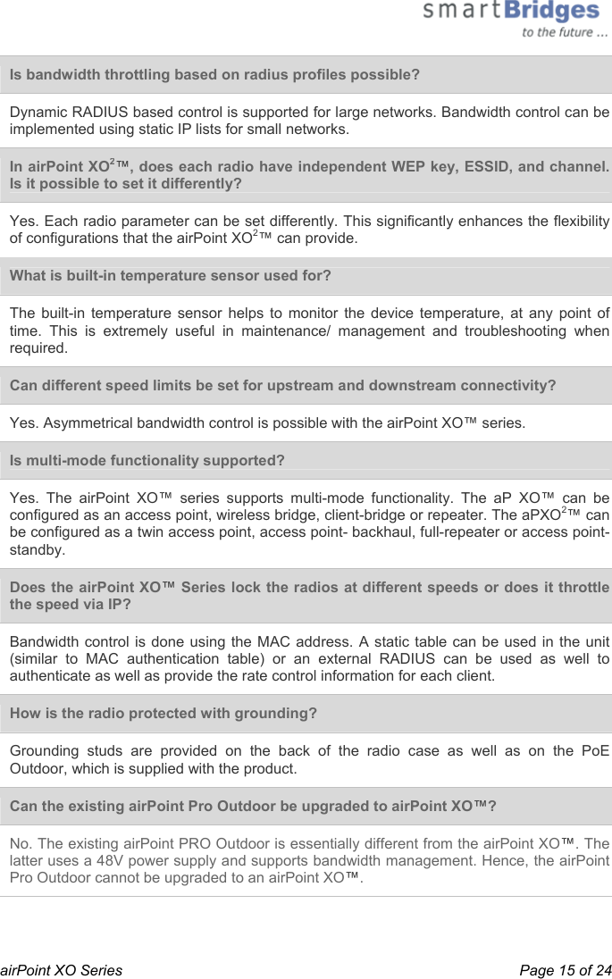  airPoint XO Series    Page 15 of 24  Is bandwidth throttling based on radius profiles possible?  Dynamic RADIUS based control is supported for large networks. Bandwidth control can be implemented using static IP lists for small networks.  In airPoint XO2™, does each radio have independent WEP key, ESSID, and channel. Is it possible to set it differently?  Yes. Each radio parameter can be set differently. This significantly enhances the flexibility of configurations that the airPoint XO2™ can provide.  What is built-in temperature sensor used for? The built-in temperature sensor helps to monitor the device temperature, at any point of time. This is extremely useful in maintenance/ management and troubleshooting when required.  Can different speed limits be set for upstream and downstream connectivity? Yes. Asymmetrical bandwidth control is possible with the airPoint XO™ series.  Is multi-mode functionality supported? Yes. The airPoint XO™ series supports multi-mode functionality. The aP XO™ can be configured as an access point, wireless bridge, client-bridge or repeater. The aPXO2™ can be configured as a twin access point, access point- backhaul, full-repeater or access point-standby.  Does the airPoint XO™ Series lock the radios at different speeds or does it throttle the speed via IP? Bandwidth control is done using the MAC address. A static table can be used in the unit (similar to MAC authentication table) or an external RADIUS can be used as well to authenticate as well as provide the rate control information for each client.  How is the radio protected with grounding? Grounding studs are provided on the back of the radio case as well as on the PoE Outdoor, which is supplied with the product.  Can the existing airPoint Pro Outdoor be upgraded to airPoint XO™? No. The existing airPoint PRO Outdoor is essentially different from the airPoint XO™. The latter uses a 48V power supply and supports bandwidth management. Hence, the airPoint Pro Outdoor cannot be upgraded to an airPoint XO™. 