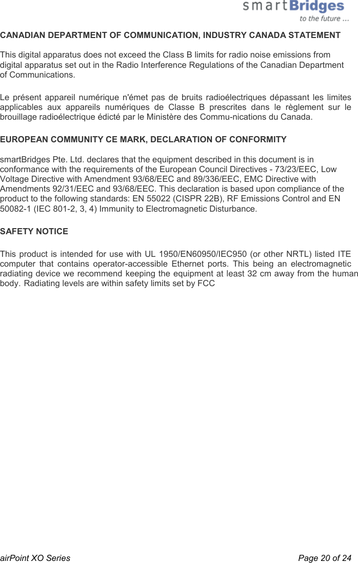  airPoint XO Series    Page 20 of 24 CANADIAN DEPARTMENT OF COMMUNICATION, INDUSTRY CANADA STATEMENT   This digital apparatus does not exceed the Class B limits for radio noise emissions from digital apparatus set out in the Radio Interference Regulations of the Canadian Department of Communications.  Le présent appareil numérique n&apos;émet pas de bruits radioélectriques dépassant les limites applicables aux appareils numériques de Classe B prescrites dans le règlement sur le brouillage radioélectrique édicté par le Ministère des Commu-nications du Canada. EUROPEAN COMMUNITY CE MARK, DECLARATION OF CONFORMITY  smartBridges Pte. Ltd. declares that the equipment described in this document is in conformance with the requirements of the European Council Directives - 73/23/EEC, Low Voltage Directive with Amendment 93/68/EEC and 89/336/EEC, EMC Directive with Amendments 92/31/EEC and 93/68/EEC. This declaration is based upon compliance of the product to the following standards: EN 55022 (CISPR 22B), RF Emissions Control and EN 50082-1 (IEC 801-2, 3, 4) Immunity to Electromagnetic Disturbance. SAFETY NOTICE This product is intended for use with UL 1950/EN60950/IEC950 (or other NRTL) listed ITE computer that contains operator-accessible Ethernet ports. This being an electromagnetic radiating device we recommend keeping the equipment at least 32 cm away from the human body. Radiating levels are within safety limits set by FCC  