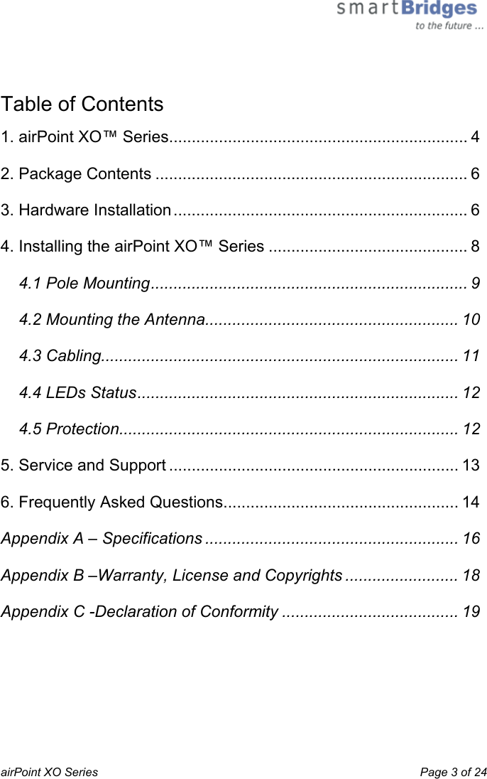  airPoint XO Series    Page 3 of 24   Table of Contents 1. airPoint XO™ Series.................................................................. 4 2. Package Contents ..................................................................... 6 3. Hardware Installation................................................................. 6 4. Installing the airPoint XO™ Series ............................................ 8 4.1 Pole Mounting...................................................................... 9 4.2 Mounting the Antenna........................................................ 10 4.3 Cabling............................................................................... 11 4.4 LEDs Status....................................................................... 12 4.5 Protection........................................................................... 12 5. Service and Support ................................................................ 13 6. Frequently Asked Questions.................................................... 14 Appendix A – Specifications ........................................................ 16 Appendix B –Warranty, License and Copyrights ......................... 18 Appendix C -Declaration of Conformity ....................................... 19 