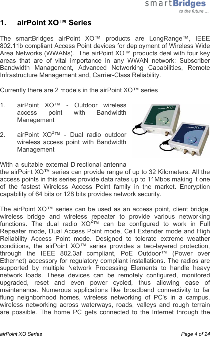  airPoint XO Series    Page 4 of 24 1.   airPoint XO™ Series The smartBridges airPoint XO™ products are LongRange™, IEEE 802.11b compliant Access Point devices for deployment of Wireless Wide Area Networks (WWANs).  The airPoint XO™ products deal with four key areas that are of vital importance in any WWAN network: Subscriber Bandwidth Management, Advanced Networking Capabilities, Remote Infrastructure Management and, Carrier-Class Reliability. Currently there are 2 models in the airPoint XO™ series 1.  airPoint XO™ - Outdoor wireless access point with Bandwidth Management  2. airPoint XO2™ - Dual radio outdoor wireless access point with Bandwidth Management With a suitable external Directional antenna the airPoint XO™ series can provide range of up to 32 Kilometers. All the access points in this series provide data rates up to 11Mbps making it one of the fastest Wireless Access Point family in the market. Encryption capability of 64 bits or 128 bits provides network security.   The airPoint XO™ series can be used as an access point, client bridge, wireless bridge and wireless repeater to provide various networking functions. The dual radio XO2™ can be configured to work in Full Repeater mode, Dual Access Point mode, Cell Extender mode and High Reliability Access Point mode. Designed to tolerate extreme weather conditions, the airPoint XO™ series provides a two-layered protection, through the IEEE 802.3af compliant, PoE Outdoor™ (Power over Ethernet) accessory for regulatory compliant installations. The radios are supported by multiple Network Processing Elements to handle heavy network loads. These devices can be remotely configured, monitored upgraded, reset and even power cycled, thus allowing ease of maintenance. Numerous applications like broadband connectivity to far flung neighborhood homes, wireless networking of PC&apos;s in a campus, wireless networking across waterways, roads, valleys and rough terrain are possible. The home PC gets connected to the Internet through the 