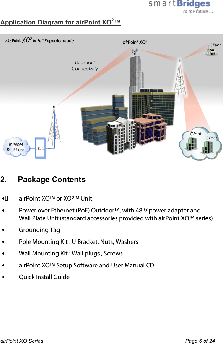 BackhaulConnectivityNOCInternetBackboneairPoint XO2 in Full Repeater modeairPoint XO2ClientClientClient airPoint XO Series    Page 6 of 24 Application Diagram for airPoint XO2™   2.   Package Contents    lairPoint XO™ or XO2™ Unitl  Power over Ethernet (PoE) Outdoor™, with 48 V power adapter and  Wall Plate Unit (standard accessories provided with airPoint XO™ series)l  Grounding Tagl  Pole Mounting Kit : U Bracket, Nuts, Washersl  Wall Mounting Kit : Wall plugs , Screwsl  airPoint XO™ Setup Software and User Manual CDl  Quick Install Guide