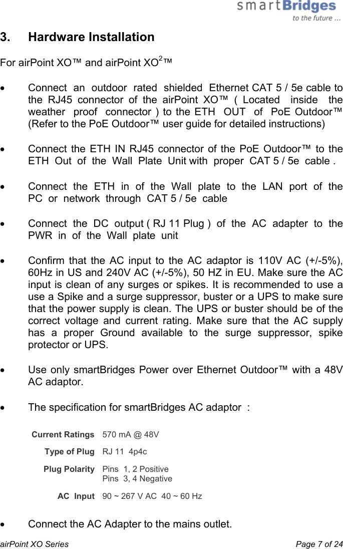  airPoint XO Series    Page 7 of 24 3.   Hardware Installation For airPoint XO™ and airPoint XO2™ •  Connect  an  outdoor  rated  shielded  Ethernet CAT 5 / 5e cable to  the RJ45 connector of the airPoint XO™ ( Located  inside  the weather  proof  connector ) to the ETH  OUT  of  PoE Outdoor™ (Refer to the PoE Outdoor™ user guide for detailed instructions)  •  Connect the ETH IN RJ45 connector of the PoE Outdoor™ to the ETH  Out  of  the  Wall  Plate  Unit with  proper  CAT 5 / 5e  cable . •  Connect  the  ETH  in  of  the  Wall  plate  to  the  LAN  port  of  the  PC  or  network  through  CAT 5 / 5e  cable •  Connect  the  DC  output ( RJ 11 Plug )  of  the  AC  adapter  to  the  PWR  in  of  the  Wall  plate  unit     •  Confirm that the AC input to the AC adaptor is 110V AC (+/-5%), 60Hz in US and 240V AC (+/-5%), 50 HZ in EU. Make sure the AC input is clean of any surges or spikes. It is recommended to use a use a Spike and a surge suppressor, buster or a UPS to make sure that the power supply is clean. The UPS or buster should be of the correct voltage and current rating. Make sure that the AC supply has a proper Ground available to the surge suppressor, spike protector or UPS. •  Use only smartBridges Power over Ethernet Outdoor™ with a 48V AC adaptor. •  The specification for smartBridges AC adaptor  : Current Ratings   570 mA @ 48V  Type of Plug   RJ 11  4p4c  Plug Polarity   Pins  1, 2 Positive  Pins  3, 4 Negative AC  Input  90 ~ 267 V AC  40 ~ 60 Hz •  Connect the AC Adapter to the mains outlet.  