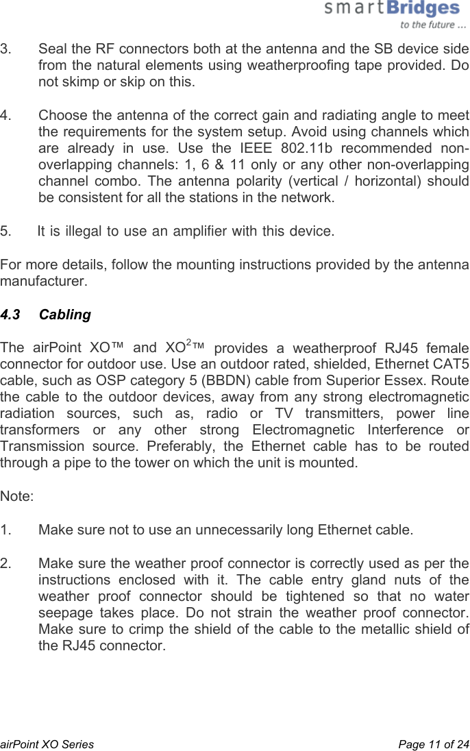  airPoint XO Series    Page 11 of 24 3.  Seal the RF connectors both at the antenna and the SB device side from the natural elements using weatherproofing tape provided. Do not skimp or skip on this.  4.  Choose the antenna of the correct gain and radiating angle to meet the requirements for the system setup. Avoid using channels which are already in use. Use the IEEE 802.11b recommended non-overlapping channels: 1, 6 &amp; 11 only or any other non-overlapping channel combo. The antenna polarity (vertical / horizontal) should be consistent for all the stations in the network.  5.     It is illegal to use an amplifier with this device.For more details, follow the mounting instructions provided by the antenna manufacturer. 4.3   Cabling The airPoint XO™ and XO2™ provides a weatherproof RJ45 female connector for outdoor use. Use an outdoor rated, shielded, Ethernet CAT5 cable, such as OSP category 5 (BBDN) cable from Superior Essex. Route the cable to the outdoor devices, away from any strong electromagnetic radiation sources, such as, radio or TV transmitters, power line transformers or any other strong Electromagnetic Interference or Transmission source. Preferably, the Ethernet cable has to be routed through a pipe to the tower on which the unit is mounted. Note: 1.  Make sure not to use an unnecessarily long Ethernet cable. 2.  Make sure the weather proof connector is correctly used as per the instructions enclosed with it. The cable entry gland nuts of the weather proof connector should be tightened so that no water seepage takes place. Do not strain the weather proof connector. Make sure to crimp the shield of the cable to the metallic shield of the RJ45 connector.  