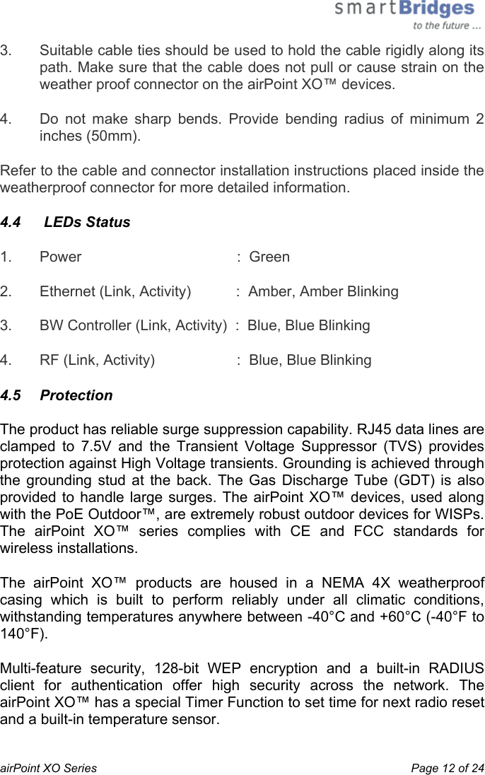  airPoint XO Series    Page 12 of 24 3.  Suitable cable ties should be used to hold the cable rigidly along its path. Make sure that the cable does not pull or cause strain on the weather proof connector on the airPoint XO™ devices. 4.  Do not make sharp bends. Provide bending radius of minimum 2 inches (50mm). Refer to the cable and connector installation instructions placed inside the weatherproof connector for more detailed information. 4.4   LEDs Status 1.  Power                      :  Green 2.  Ethernet (Link, Activity)           :  Amber, Amber Blinking 3.  BW Controller (Link, Activity)  :  Blue, Blue Blinking 4.  RF (Link, Activity)                    :  Blue, Blue Blinking 4.5   Protection  The product has reliable surge suppression capability. RJ45 data lines are clamped to 7.5V and the Transient Voltage Suppressor (TVS) provides protection against High Voltage transients. Grounding is achieved through the grounding stud at the back. The Gas Discharge Tube (GDT) is also provided to handle large surges. The airPoint XO™ devices, used along with the PoE Outdoor™, are extremely robust outdoor devices for WISPs. The airPoint XO™ series complies with CE and FCC standards for wireless installations. The airPoint XO™ products are housed in a NEMA 4X weatherproof casing which is built to perform reliably under all climatic conditions, withstanding temperatures anywhere between -40°C and +60°C (-40°F to 140°F).  Multi-feature security, 128-bit WEP encryption and a built-in RADIUS client for authentication offer high security across the network. The airPoint XO™ has a special Timer Function to set time for next radio reset and a built-in temperature sensor. 