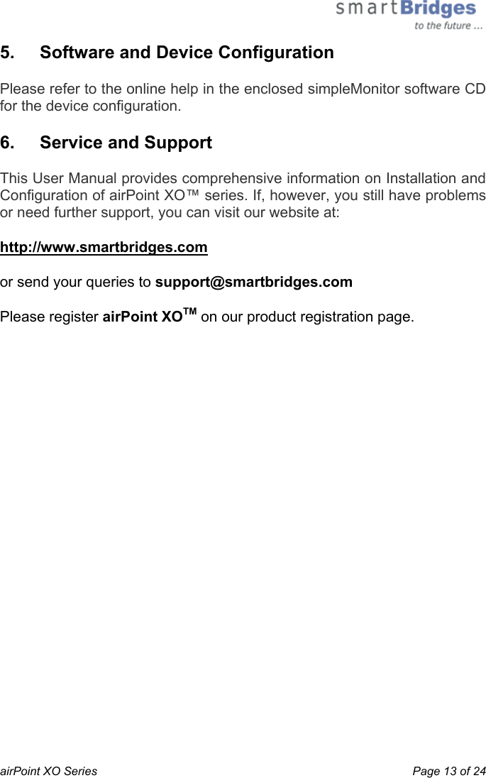  airPoint XO Series    Page 13 of 24 5.   Software and Device Configuration Please refer to the online help in the enclosed simpleMonitor software CD for the device configuration. 6.  Service and Support This User Manual provides comprehensive information on Installation and Configuration of airPoint XO™ series. If, however, you still have problems or need further support, you can visit our website at: http://www.smartbridges.com  or send your queries to support@smartbridges.com Please register airPoint XOTM on our product registration page.  