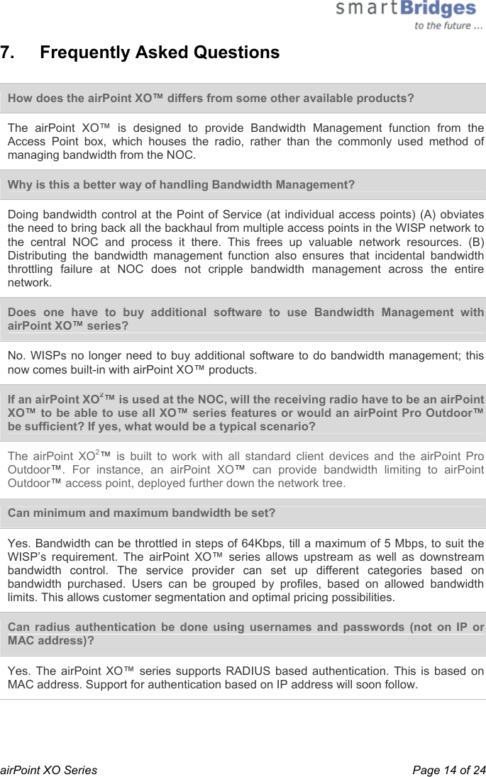  airPoint XO Series    Page 14 of 24 7.   Frequently Asked Questions  How does the airPoint XO™ differs from some other available products? The airPoint XO™ is designed to provide Bandwidth Management function from the Access Point box, which houses the radio, rather than the commonly used method of managing bandwidth from the NOC.  Why is this a better way of handling Bandwidth Management? Doing bandwidth control at the Point of Service (at individual access points) (A) obviates the need to bring back all the backhaul from multiple access points in the WISP network to the central NOC and process it there. This frees up valuable network resources. (B) Distributing the bandwidth management function also ensures that incidental bandwidth throttling failure at NOC does not cripple bandwidth management across the entire network.  Does one have to buy additional software to use Bandwidth Management with airPoint XO™ series? No. WISPs no longer need to buy additional software to do bandwidth management; this now comes built-in with airPoint XO™ products.  If an airPoint XO2™ is used at the NOC, will the receiving radio have to be an airPoint XO™ to be able to use all XO™ series features or would an airPoint Pro Outdoor™ be sufficient? If yes, what would be a typical scenario?  The airPoint XO2™ is built to work with all standard client devices and the airPoint Pro Outdoor™. For instance, an airPoint XO™ can provide bandwidth limiting to airPoint Outdoor™ access point, deployed further down the network tree. Can minimum and maximum bandwidth be set? Yes. Bandwidth can be throttled in steps of 64Kbps, till a maximum of 5 Mbps, to suit the WISP’s requirement. The airPoint XO™ series allows upstream as well as downstream bandwidth control. The service provider can set up different categories based on bandwidth purchased. Users can be grouped by profiles, based on allowed bandwidth limits. This allows customer segmentation and optimal pricing possibilities.  Can radius authentication be done using usernames and passwords (not on IP or MAC address)?  Yes. The airPoint XO™ series supports RADIUS based authentication. This is based on MAC address. Support for authentication based on IP address will soon follow.  