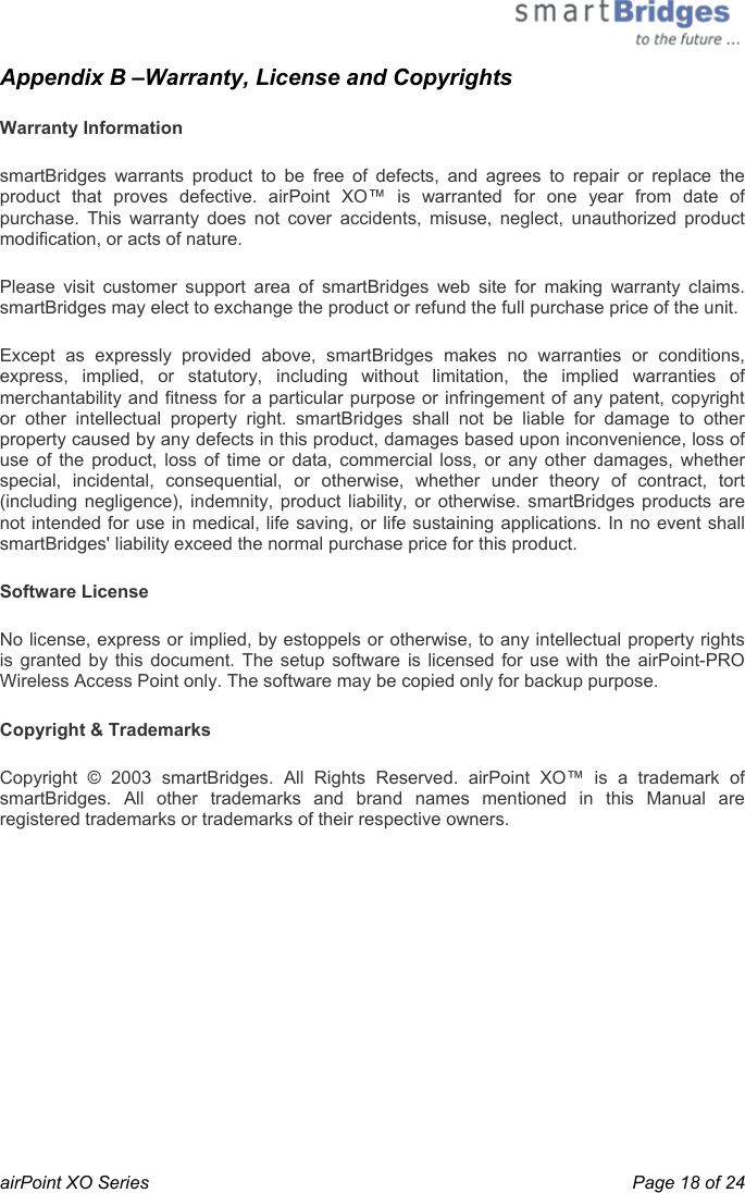  airPoint XO Series    Page 18 of 24 Appendix B –Warranty, License and Copyrights  Warranty Information smartBridges warrants product to be free of defects, and agrees to repair or replace the product that proves defective. airPoint XO™ is warranted for one year from date of purchase. This warranty does not cover accidents, misuse, neglect, unauthorized product modification, or acts of nature. Please visit customer support area of smartBridges web site for making warranty claims. smartBridges may elect to exchange the product or refund the full purchase price of the unit. Except as expressly provided above, smartBridges makes no warranties or conditions, express, implied, or statutory, including without limitation, the implied warranties of merchantability and fitness for a particular purpose or infringement of any patent, copyright or other intellectual property right. smartBridges shall not be liable for damage to other property caused by any defects in this product, damages based upon inconvenience, loss of use of the product, loss of time or data, commercial loss, or any other damages, whether special, incidental, consequential, or otherwise, whether under theory of contract, tort (including negligence), indemnity, product liability, or otherwise. smartBridges products are not intended for use in medical, life saving, or life sustaining applications. In no event shall smartBridges&apos; liability exceed the normal purchase price for this product.  Software License No license, express or implied, by estoppels or otherwise, to any intellectual property rights is granted by this document. The setup software is licensed for use with the airPoint-PRO Wireless Access Point only. The software may be copied only for backup purpose. Copyright &amp; Trademarks Copyright © 2003 smartBridges. All Rights Reserved. airPoint XO™ is a trademark of smartBridges. All other trademarks and brand names mentioned in this Manual are registered trademarks or trademarks of their respective owners. 