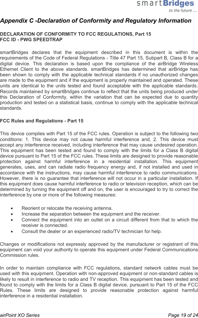  airPoint XO Series    Page 19 of 24 Appendix C -Declaration of Conformity and Regulatory Information DECLARATION OF CONFORMITY TO FCC REGULATIONS, Part 15 FCC ID - PWG SPEEDTRAP  smartBridges declares that the equipment described in this document is within the requirements of the Code of Federal Regulations - Title 47 Part 15, Subpart B, Class B for a digital device. This declaration is based upon the compliance of the airBridge Wireless Ethernet Client to the above standards. smartBridges has determined that airBridge has been shown to comply with the applicable technical standards if no unauthorized changes are made to the equipment and if the equipment is properly maintained and operated. These units are identical to the units tested and found acceptable with the applicable standards. Records maintained by smartBridges continue to reflect that the units being produced under this Declaration of Conformity, within the variation that can be expected due to quantity production and tested on a statistical basis, continue to comply with the applicable technical standards.  FCC Rules and Regulations - Part 15  This device complies with Part 15 of the FCC rules. Operation is subject to the following two conditions: 1. This device may not cause harmful interference and, 2. This device must accept any interference received, including interference that may cause undesired operation. This equipment has been tested and found to comply with the limits for a Class B digital device pursuant to Part 15 of the FCC rules. These limits are designed to provide reasonable protection against harmful interference in a residential installation. This equipment generates, uses, and can radiate radio frequency energy and, if not installed and used in accordance with the instructions, may cause harmful interference to radio communications. However, there is no guarantee that interference will not occur in a particular installation. If this equipment does cause harmful interference to radio or television reception, which can be determined by turning the equipment off and on, the user is encouraged to try to correct the interference by one or more of the following measures:  •  Reorient or relocate the receiving antenna.  •  Increase the separation between the equipment and the receiver.  •  Connect the equipment into an outlet on a circuit different from that to which the receiver is connected.  •  Consult the dealer or an experienced radio/TV technician for help.  Changes or modifications not expressly approved by the manufacturer or registrant of this equipment can void your authority to operate this equipment under Federal Communications Commission rules.  In order to maintain compliance with FCC regulations, standard network cables must be used with this equipment. Operation with non-approved equipment or non-standard cables is likely to result in interference to radio and TV reception. This equipment has been tested and found to comply with the limits for a Class B digital device, pursuant to Part 15 of the FCC Rules. These limits are designed to provide reasonable protection against harmful interference in a residential installation.  