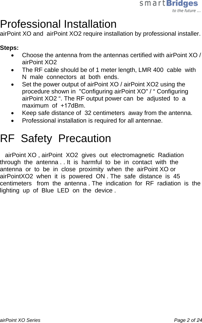  airPoint XO Series    Page 2 of 24 Professional Installation airPoint XO and  airPoint XO2 require installation by professional installer.  Steps: •  Choose the antenna from the antennas certified with airPoint XO / airPoint XO2 •  The RF cable should be of 1 meter length, LMR 400  cable  with  N  male  connectors  at  both  ends. •  Set the power output of airPoint XO / airPoint XO2 using the procedure shown in  &quot;Configuring airPoint XO&quot; / “ Configuring  airPoint XO2 “. The RF output power can  be  adjusted  to  a  maximum  of  +17dBm. •  Keep safe distance of  32 centimeters  away from the antenna. •  Professional installation is required for all antennae.  RF  Safety  Precaution     airPoint XO , airPoint  XO2  gives  out  electromagnetic  Radiation  through  the  antenna . . It  is  harmful  to  be  in  contact  with  the  antenna  or  to  be  in  close  proximity  when  the  airPoint XO or  airPointXO2  when  it  is  powered  ON . The  safe  distance  is  45  centimeters   from  the  antenna . The  indication  for  RF  radiation  is  the  lighting  up  of  Blue  LED  on  the  device .   