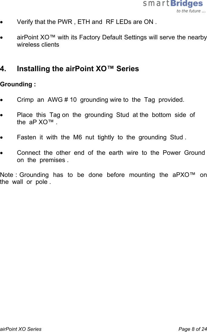  airPoint XO Series    Page 8 of 24 •  Verify that the PWR , ETH and  RF LEDs are ON . •  airPoint XO™ with its Factory Default Settings will serve the nearby wireless clients  4.   Installing the airPoint XO™ Series Grounding :  •  Crimp  an  AWG # 10  grounding wire to  the  Tag  provided.  •  Place  this  Tag on  the  grounding  Stud  at the  bottom  side  of  the  aP XO™ . •  Fasten  it  with  the  M6  nut  tightly  to  the  grounding  Stud . •  Connect  the  other  end  of  the  earth  wire  to  the  Power  Ground  on  the  premises . Note : Grounding  has  to  be  done  before  mounting  the  aPXO™  on  the  wall  or  pole .  